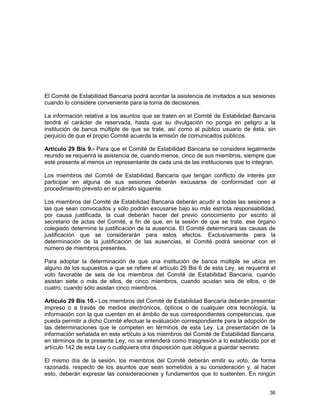 36
El Comité de Estabilidad Bancaria podrá acordar la asistencia de invitados a sus sesiones
cuando lo considere conveniente para la toma de decisiones.
La información relativa a los asuntos que se traten en el Comité de Estabilidad Bancaria
tendrá el carácter de reservada, hasta que su divulgación no ponga en peligro a la
institución de banca múltiple de que se trate, así como al público usuario de ésta, sin
perjuicio de que el propio Comité acuerde la emisión de comunicados públicos.
Artículo 29 Bis 9.- Para que el Comité de Estabilidad Bancaria se considere legalmente
reunido se requerirá la asistencia de, cuando menos, cinco de sus miembros, siempre que
esté presente al menos un representante de cada una de las instituciones que lo integran.
Los miembros del Comité de Estabilidad Bancaria que tengan conflicto de interés por
participar en alguna de sus sesiones deberán excusarse de conformidad con el
procedimiento previsto en el párrafo siguiente.
Los miembros del Comité de Estabilidad Bancaria deberán acudir a todas las sesiones a
las que sean convocados y sólo podrán excusarse bajo su más estricta responsabilidad,
por causa justificada, la cual deberán hacer del previo conocimiento por escrito al
secretario de actas del Comité, a fin de que, en la sesión de que se trate, ese órgano
colegiado determine la justificación de la ausencia. El Comité determinará las causas de
justificación que se considerarán para estos efectos. Exclusivamente para la
determinación de la justificación de las ausencias, el Comité podrá sesionar con el
número de miembros presentes.
Para adoptar la determinación de que una institución de banca múltiple se ubica en
alguno de los supuestos a que se refiere el artículo 29 Bis 6 de esta Ley, se requerirá el
voto favorable de seis de los miembros del Comité de Estabilidad Bancaria, cuando
asistan siete o más de ellos, de cinco miembros, cuando acudan seis de ellos, o de
cuatro, cuando sólo asistan cinco miembros.
Artículo 29 Bis 10.- Los miembros del Comité de Estabilidad Bancaria deberán presentar
impreso o a través de medios electrónicos, ópticos o de cualquier otra tecnología, la
información con la que cuenten en el ámbito de sus correspondientes competencias, que
pueda permitir a dicho Comité efectuar la evaluación correspondiente para la adopción de
las determinaciones que le competen en términos de esta Ley. La presentación de la
información señalada en este artículo a los miembros del Comité de Estabilidad Bancaria,
en términos de la presente Ley, no se entenderá como trasgresión a lo establecido por el
artículo 142 de esta Ley o cualquiera otra disposición que obligue a guardar secreto.
El mismo día de la sesión, los miembros del Comité deberán emitir su voto, de forma
razonada, respecto de los asuntos que sean sometidos a su consideración y, al hacer
esto, deberán expresar las consideraciones y fundamentos que lo sustenten. En ningún
 