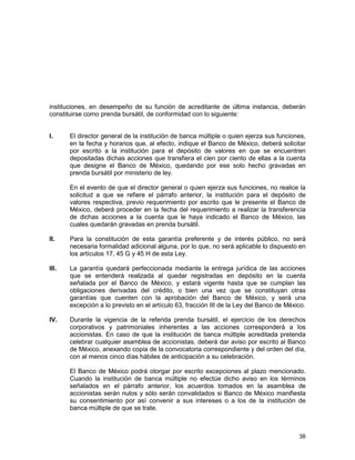 38
instituciones, en desempeño de su función de acreditante de última instancia, deberán
constituirse como prenda bursátil, de conformidad con lo siguiente:
I. El director general de la institución de banca múltiple o quien ejerza sus funciones,
en la fecha y horarios que, al efecto, indique el Banco de México, deberá solicitar
por escrito a la institución para el depósito de valores en que se encuentren
depositadas dichas acciones que transfiera el cien por ciento de ellas a la cuenta
que designe el Banco de México, quedando por ese solo hecho gravadas en
prenda bursátil por ministerio de ley.
En el evento de que el director general o quien ejerza sus funciones, no realice la
solicitud a que se refiere el párrafo anterior, la institución para el depósito de
valores respectiva, previo requerimiento por escrito que le presente el Banco de
México, deberá proceder en la fecha del requerimiento a realizar la transferencia
de dichas acciones a la cuenta que le haya indicado el Banco de México, las
cuales quedarán gravadas en prenda bursátil.
II. Para la constitución de esta garantía preferente y de interés público, no será
necesaria formalidad adicional alguna, por lo que, no será aplicable lo dispuesto en
los artículos 17, 45 G y 45 H de esta Ley.
III. La garantía quedará perfeccionada mediante la entrega jurídica de las acciones
que se entenderá realizada al quedar registradas en depósito en la cuenta
señalada por el Banco de México, y estará vigente hasta que se cumplan las
obligaciones derivadas del crédito, o bien una vez que se constituyan otras
garantías que cuenten con la aprobación del Banco de México, y será una
excepción a lo previsto en el artículo 63, fracción III de la Ley del Banco de México.
IV. Durante la vigencia de la referida prenda bursátil, el ejercicio de los derechos
corporativos y patrimoniales inherentes a las acciones corresponderá a los
accionistas. En caso de que la institución de banca múltiple acreditada pretenda
celebrar cualquier asamblea de accionistas, deberá dar aviso por escrito al Banco
de México, anexando copia de la convocatoria correspondiente y del orden del día,
con al menos cinco días hábiles de anticipación a su celebración.
El Banco de México podrá otorgar por escrito excepciones al plazo mencionado.
Cuando la institución de banca múltiple no efectúe dicho aviso en los términos
señalados en el párrafo anterior, los acuerdos tomados en la asamblea de
accionistas serán nulos y sólo serán convalidados si Banco de México manifiesta
su consentimiento por así convenir a sus intereses o a los de la institución de
banca múltiple de que se trate.
 