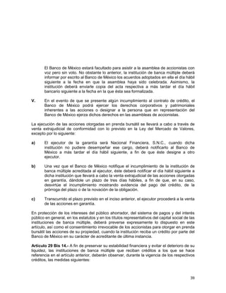 39
El Banco de México estará facultado para asistir a la asamblea de accionistas con
voz pero sin voto. No obstante lo anterior, la institución de banca múltiple deberá
informar por escrito al Banco de México los acuerdos adoptados en ella el día hábil
siguiente a la fecha en que la asamblea haya sido celebrada. Asimismo, la
institución deberá enviarle copia del acta respectiva a más tardar el día hábil
bancario siguiente a la fecha en la que ésta sea formalizada.
V. En el evento de que se presente algún incumplimiento al contrato de crédito, el
Banco de México podrá ejercer los derechos corporativos y patrimoniales
inherentes a las acciones o designar a la persona que en representación del
Banco de México ejerza dichos derechos en las asambleas de accionistas.
La ejecución de las acciones otorgadas en prenda bursátil se llevará a cabo a través de
venta extrajudicial de conformidad con lo previsto en la Ley del Mercado de Valores,
excepto por lo siguiente:
a) El ejecutor de la garantía será Nacional Financiera, S.N.C., cuando dicha
institución no pudiere desempeñar ese cargo, deberá notificarlo al Banco de
México a más tardar el día hábil siguiente, a fin de que éste designe a otro
ejecutor.
b) Una vez que el Banco de México notifique el incumplimiento de la institución de
banca múltiple acreditada al ejecutor, éste deberá notificar el día hábil siguiente a
dicha institución que llevará a cabo la venta extrajudicial de las acciones otorgadas
en garantía, dándole un plazo de tres días hábiles, a fin de que, en su caso,
desvirtúe el incumplimiento mostrando evidencia del pago del crédito, de la
prórroga del plazo o de la novación de la obligación.
c) Transcurrido el plazo previsto en el inciso anterior, el ejecutor procederá a la venta
de las acciones en garantía.
En protección de los intereses del público ahorrador, del sistema de pagos y del interés
público en general, en los estatutos y en los títulos representativos del capital social de las
instituciones de banca múltiple, deberá preverse expresamente lo dispuesto en este
artículo, así como el consentimiento irrevocable de los accionistas para otorgar en prenda
bursátil las acciones de su propiedad, cuando la institución reciba un crédito por parte del
Banco de México en su carácter de acreditante de última instancia.
Artículo 29 Bis 14.- A fin de preservar su estabilidad financiera y evitar el deterioro de su
liquidez, las instituciones de banca múltiple que reciban créditos a los que se hace
referencia en el artículo anterior, deberán observar, durante la vigencia de los respectivos
créditos, las medidas siguientes:
 