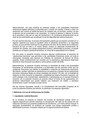 4
Adicionalmente, con esta iniciativa se pretende otorgar a las autoridades financieras
atribuciones legales definidas y suficientes para: i) actuar con rapidez; ii) llevar a cabo una
resolución aún cuando el capital del banco en cuestión sea, en principio, positivo, ya que
el derecho de los accionistas a ser resarcidos, no implica el derecho a detener la acción
de la autoridad y más aún en caso de insolvencia y, iii) coordinarse eficientemente con el
resto de las autoridades que constituyen la red de seguridad del sistema financiero.
Por las razones descritas, el proceso de liquidación judicial que se propone consiste en un
régimen especial que busca el equilibrio entre la eficiencia económica y la seguridad
jurídica, ya que permite maximizar la recuperación del valor de los bienes de la institución
bancaria de que se trate y, al mismo tiempo, incluye un adecuado procedimiento de
rendición de cuentas, que otorga certidumbre jurídica y definitividad al proceso, al quedar
tutelado por el órgano jurisdiccional federal, en virtud de la especialidad de la materia.
Por otra parte, la presente iniciativa incorpora algunas modificaciones al esquema de
“resoluciones bancarias” que permitirán a las autoridades financieras contar con toda la
información necesaria para ejecutar los métodos de resolución de bancos de forma
expedita. Estas modificaciones son acordes con la experiencia internacional observada
durante la crisis financiera que afectó a varios países a partir del 2008.
Adicionalmente, la presente iniciativa reconoce la necesidad de dotar a las autoridades
financieras de herramientas preventivas y prudenciales que les permitan evitar que los
problemas financieros que afecten la estabilidad y solvencia de instituciones financieras
del exterior, puedan redundar en afectaciones a la solvencia y liquidez de las instituciones
bancarias mexicanas filiales de dichas entidades del exterior. Por ello, con la finalidad de
asegurar en todo momento la integridad y estabilidad de sistema financiero mexicano, así
como proteger a los inversionistas, depositantes o participantes en el mercado financiero
nacional, con la presente iniciativa se propone reducir el límite de las operaciones con
personas relacionadas que puede celebrar una institución de crédito, y penalizar
severamente a quien incumpla con esta norma.
Por las razones expuestas, someto a la consideración del Honorable Congreso de la
Unión la presente Iniciativa que aborda, en particular, los aspectos siguientes:
I. Reformas a la Ley de Instituciones de Crédito
1. Liquidación Judicial Bancaria
En la iniciativa se propone la creación del proceso de liquidación judicial, como un
régimen especial que permite maximizar la recuperación del valor de los activos de una
institución bancaria que presente problemas de insolvencia, y al mismo tiempo incluye un
adecuado procedimiento de rendición de cuentas, que otorga certidumbre jurídica y
definitividad al proceso, al quedar tutelado por el órgano jurisdiccional federal.
 
