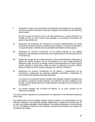 40
I. Suspender el pago a los accionistas de dividendos provenientes de la institución,
así como cualquier mecanismo o acto que implique una transferencia de beneficios
patrimoniales.
En caso de que la institución de que se trate pertenezca a un grupo financiero, la
medida prevista en esta fracción será aplicable a la sociedad controladora del
grupo al que pertenezca;
II. Suspender los programas de recompra de acciones representativas del capital
social de la institución de banca múltiple de que se trate y, en caso de pertenecer a
un grupo financiero, también los de la sociedad controladora de dicho grupo;
III. Abstenerse de convenir incrementos en los montos vigentes en los créditos
otorgados a las personas consideradas como relacionadas en términos del artículo
73 de esta Ley;
IV. Suspender el pago de las compensaciones y bonos extraordinarios adicionales al
salario del director general y de los funcionarios de los dos niveles jerárquicos
inferiores a éste, así como no otorgar nuevas compensaciones en el futuro para el
director general y funcionarios, hasta en tanto la institución de banca múltiple
pague el crédito de última instancia otorgado por el Banco de México;
V. Abstenerse de convenir incrementos en los salarios y prestaciones de los
funcionarios, exceptuando las revisiones salariales convenidas y respetando en
todo momento los derechos laborales adquiridos.
Lo previsto en la presente fracción también será aplicable respecto de pagos que
se realicen a personas morales distintas a la institución de banca múltiple de que
se trate, cuando dichas personas morales efectúen los pagos a los funcionarios de
la institución, y
VI. Las demás medidas que el Banco de México, en su caso, acuerde con la
institución acreditada.
Los actos jurídicos realizados en contravención a lo dispuesto en las fracciones anteriores
serán nulos.
Las instituciones de banca múltiple deberán prever lo relativo a la implementación de las
referidas medidas en sus estatutos sociales, obligándose a adoptar las acciones que, en
su caso, les resulten aplicables. Adicionalmente, las medidas señaladas en las fracciones
IV), V) y VI) deberán incluirlas en los contratos y demás documentación que regulen las
condiciones de trabajo.
 
