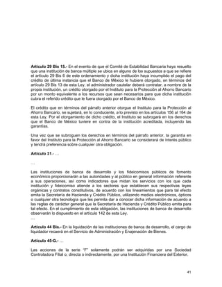 41
Artículo 29 Bis 15.- En el evento de que el Comité de Estabilidad Bancaria haya resuelto
que una institución de banca múltiple se ubica en alguno de los supuestos a que se refiere
el artículo 29 Bis 6 de este ordenamiento y dicha institución haya incumplido el pago del
crédito de última instancia que el Banco de México le hubiere otorgado, en términos del
artículo 29 Bis 13 de esta Ley, el administrador cautelar deberá contratar, a nombre de la
propia institución, un crédito otorgado por el Instituto para la Protección al Ahorro Bancario
por un monto equivalente a los recursos que sean necesarios para que dicha institución
cubra el referido crédito que le fuera otorgado por el Banco de México.
El crédito que en términos del párrafo anterior otorgue el Instituto para la Protección al
Ahorro Bancario, se sujetará, en lo conducente, a lo previsto en los artículos 156 al 164 de
esta Ley. Por el otorgamiento de dicho crédito, el Instituto se subrogará en los derechos
que el Banco de México tuviere en contra de la institución acreditada, incluyendo las
garantías.
Una vez que se subroguen los derechos en términos del párrafo anterior, la garantía en
favor del Instituto para la Protección al Ahorro Bancario se considerará de interés público
y tendrá preferencia sobre cualquier otra obligación.
Artículo 31.- …
…
Las instituciones de banca de desarrollo y los fideicomisos públicos de fomento
económico proporcionarán a las autoridades y al público en general información referente
a sus operaciones, así como indicadores que midan los servicios con los que cada
institución y fideicomiso atiende a los sectores que establecen sus respectivas leyes
orgánicas y contratos constitutivos, de acuerdo con los lineamientos que para tal efecto
emita la Secretaría de Hacienda y Crédito Público, utilizando medios electrónicos, ópticos
o cualquier otra tecnología que les permita dar a conocer dicha información de acuerdo a
las reglas de carácter general que la Secretaría de Hacienda y Crédito Público emita para
tal efecto. En el cumplimiento de esta obligación, las instituciones de banca de desarrollo
observarán lo dispuesto en el artículo 142 de esta Ley.
…
Artículo 44 Bis.- En la liquidación de las instituciones de banca de desarrollo, el cargo de
liquidador recaerá en el Servicio de Administración y Enajenación de Bienes.
Artículo 45-G.- …
Las acciones de la serie “F” solamente podrán ser adquiridas por una Sociedad
Controladora Filial o, directa o indirectamente, por una Institución Financiera del Exterior.
 
