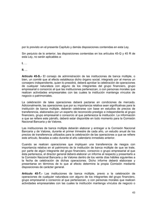43
por lo previsto en el presente Capítulo y demás disposiciones contenidas en esta Ley.
Sin perjuicio de lo anterior, las disposiciones contenidas en los artículos 45-Q y 45 R de
esta Ley, no serán aplicables a:
I. …
II. ...
Artículo 45-S.- El consejo de administración de las instituciones de banca múltiple, o
bien, un comité que al efecto establezca dicho órgano social, integrado por al menos un
consejero independiente, quien lo presidirá, deberá aprobar la celebración de operaciones
de cualquier naturaleza con alguno de los integrantes del grupo financiero, grupo
empresarial o consorcio al que las instituciones pertenezcan, o con personas morales que
realicen actividades empresariales con las cuales la institución mantenga vínculos de
negocio o patrimoniales.
La celebración de tales operaciones deberá pactarse en condiciones de mercado.
Adicionalmente, las operaciones que por su importancia relativa sean significativas para la
institución de banca múltiple, deberán celebrarse con base en estudios de precios de
transferencia, elaborados por un experto de reconocido prestigio e independiente al grupo
financiero, grupo empresarial o consorcio al que pertenezca la institución. La información
a que se refiere este párrafo, deberá estar disponible en todo momento para la Comisión
Nacional Bancaria y de Valores.
Las instituciones de banca múltiple deberán elaborar y entregar a la Comisión Nacional
Bancaria y de Valores, durante el primer trimestre de cada año, un estudio anual de los
precios de transferencia utilizados para la celebración de las operaciones a que se refiere
este artículo, llevadas a cabo durante el año calendario inmediato anterior.
Cuando se realicen operaciones que impliquen una transferencia de riesgos con
importancia relativa en el patrimonio de la institución de banca múltiple de que se trate,
por parte de algún integrante del grupo financiero, consorcio o grupo empresarial al que
ésta pertenezca, el director general deberá elaborar un informe al respecto y presentarlo a
la Comisión Nacional Bancaria y de Valores dentro de los veinte días hábiles siguientes a
la fecha de celebración de dichas operaciones. Dicho informe deberá elaborase y
presentarse en términos de lo que al efecto determine la propia Comisión mediante
disposiciones de carácter general.
Artículo 45-T.- Las instituciones de banca múltiple, previo a la celebración de
operaciones de cualquier naturaleza con alguno de los integrantes del grupo financiero,
grupo empresarial o consorcio al que pertenezcan, o con personas morales que realicen
actividades empresariales con las cuales la institución mantenga vínculos de negocio o
 