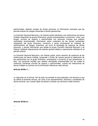 44
patrimoniales, deberán recabar de dichas personas, la información necesaria que les
permita evaluar los riesgos inherentes a dichas operaciones.
La Comisión Nacional Bancaria y de Valores podrá solicitarle a las instituciones de banca
múltiple integrantes de grupos financieros, grupos empresariales o consorcios, o bien, que
tengan vínculos de negocio o patrimoniales con personas morales que realicen
actividades empresariales, información sobre cualquiera de las demás sociedades
integrantes del grupo financiero, consorcio o grupo empresarial en materias de
administración de riesgos, financiera, así como la estrategia de negocios de dichas
personas, y demás información que señale la propia Comisión Nacional Bancaria y de
Valores mediante disposiciones de carácter general relativa a operaciones referidas en el
párrafo anterior.
La Comisión Nacional Bancaria y de Valores podrá, previo derecho de audiencia de las
instituciones de banca múltiple, suspender o limitar de manera parcial la celebración de
las operaciones con el grupo financiero, empresarial o consorcio al que pertenezcan, o
bien, con personas morales que realicen actividades empresariales con las cuales la
institución mantenga vínculos de negocio o patrimoniales, cuando las instituciones de
banca múltiple no cuenten con la información referida en este artículo.
Artículo 46 Bis 1.- …
…
Lo dispuesto en el artículo 142 de esta Ley también le será aplicable a los terceros a que
se refiere el presente artículo, así como a los representantes, directivos y empleados de
dichos terceros, aun cuando dejen de laborar o prestar sus servicios a tales terceros.
…
…
…
…
Artículo 46 Bis 6.- …
…
…
…
 