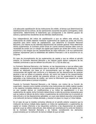 46
a la adecuada capitalización de las instituciones de crédito, al tiempo que determinará las
clasificaciones de los activos, de las operaciones causantes de pasivo contingente y otras
operaciones, determinando el tratamiento que corresponda a los distintos grupos de
activos y operaciones resultantes de las referidas clasificaciones.
Con independencia del índice de capitalización a que se refiere este artículo, las
instituciones de crédito deberán mantener suplementos de capital por arriba del mínimo
requerido para dicho índice de capitalización, que determine la Comisión Nacional
Bancaria y de Valores en las referidas disposiciones de carácter general. Para determinar
dichos suplementos, la Comisión podrá tomar en cuenta diversos factores tales como la
necesidad de contar con un margen de capital para operar por arriba del mínimo, el ciclo
económico y los riesgos que las características de cada institución o de sus operaciones
pudieran representar para la estabilidad del sistema financiero o de la economía en su
conjunto.
En caso de incumplimiento de los suplementos de capital a que se refiere el párrafo
anterior, la Comisión Nacional Bancaria y de Valores podrá aplicar cualquiera de las
medidas correctivas a que se refieren los artículos 121 y 122 de esta Ley.
La Comisión Nacional Bancaria y de Valores, en las disposiciones a que se refiere este
artículo, establecerá el procedimiento para el cálculo del índice de capitalización. Dicho
cálculo se efectuará con base en el reconocimiento que se haga a los distintos
componentes del capital neto conforme a lo dispuesto por las disposiciones de carácter
general a que se refiere el presente artículo, así como con base en los requerimientos
señalados en el primer párrafo del presente artículo y en los suplementos de capital,
aplicables a las instituciones de crédito, así como la información que respecto de cada
institución podrá darse a conocer al público.
Cuando la Comisión Nacional Bancaria y de Valores, con motivo de su función de
supervisión, requiera como medida correctiva a las instituciones de crédito realizar ajustes
a los registros contables relativos a sus operaciones activas, pasivas y de capital que, a
su vez, puedan derivar en modificaciones a su índice de capitalización o a sus
suplementos de capital, dicha Comisión deberá llevar a cabo las acciones necesarias para
que se realice el cálculo de dicho índice o suplementos de conformidad con lo previsto en
este artículo y en las disposiciones aplicables, en cuyo caso deberá escuchar previamente
a la institución de banca múltiple afectada, y resolver en plazo no mayor a 3 días hábiles.
En el caso de que la medida correctiva referida en el párrafo anterior ocasione que la
institución de banca múltiple deba registrar un índice de capitalización o suplementos de
capital en niveles inferiores a los requeridos conforme a las disposiciones de carácter
general a que se refiere este artículo, ésta deberá ser acordada por la Junta de Gobierno
de la Comisión Nacional Bancaria y de Valores considerando los elementos
proporcionados por la institución de banca múltiple de que se trate.
 