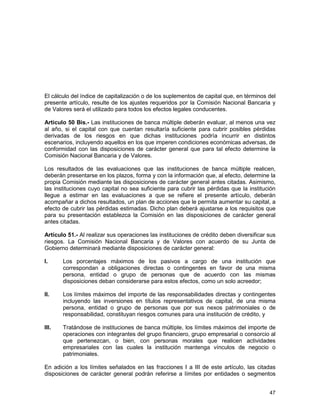 47
El cálculo del índice de capitalización o de los suplementos de capital que, en términos del
presente artículo, resulte de los ajustes requeridos por la Comisión Nacional Bancaria y
de Valores será el utilizado para todos los efectos legales conducentes.
Artículo 50 Bis.- Las instituciones de banca múltiple deberán evaluar, al menos una vez
al año, si el capital con que cuentan resultaría suficiente para cubrir posibles pérdidas
derivadas de los riesgos en que dichas instituciones podría incurrir en distintos
escenarios, incluyendo aquellos en los que imperen condiciones económicas adversas, de
conformidad con las disposiciones de carácter general que para tal efecto determine la
Comisión Nacional Bancaria y de Valores.
Los resultados de las evaluaciones que las instituciones de banca múltiple realicen,
deberán presentarse en los plazos, forma y con la información que, al efecto, determine la
propia Comisión mediante las disposiciones de carácter general antes citadas. Asimismo,
las instituciones cuyo capital no sea suficiente para cubrir las pérdidas que la institución
llegue a estimar en las evaluaciones a que se refiere el presente artículo, deberán
acompañar a dichos resultados, un plan de acciones que le permita aumentar su capital, a
efecto de cubrir las pérdidas estimadas. Dicho plan deberá ajustarse a los requisitos que
para su presentación establezca la Comisión en las disposiciones de carácter general
antes citadas.
Artículo 51.- Al realizar sus operaciones las instituciones de crédito deben diversificar sus
riesgos. La Comisión Nacional Bancaria y de Valores con acuerdo de su Junta de
Gobierno determinará mediante disposiciones de carácter general:
I. Los porcentajes máximos de los pasivos a cargo de una institución que
correspondan a obligaciones directas o contingentes en favor de una misma
persona, entidad o grupo de personas que de acuerdo con las mismas
disposiciones deban considerarse para estos efectos, como un solo acreedor;
II. Los límites máximos del importe de las responsabilidades directas y contingentes
incluyendo las inversiones en títulos representativos de capital, de una misma
persona, entidad o grupo de personas que por sus nexos patrimoniales o de
responsabilidad, constituyan riesgos comunes para una institución de crédito, y
III. Tratándose de instituciones de banca múltiple, los límites máximos del importe de
operaciones con integrantes del grupo financiero, grupo empresarial o consorcio al
que pertenezcan, o bien, con personas morales que realicen actividades
empresariales con las cuales la institución mantenga vínculos de negocio o
patrimoniales.
En adición a los límites señalados en las fracciones I a III de este artículo, las citadas
disposiciones de carácter general podrán referirse a límites por entidades o segmentos
 
