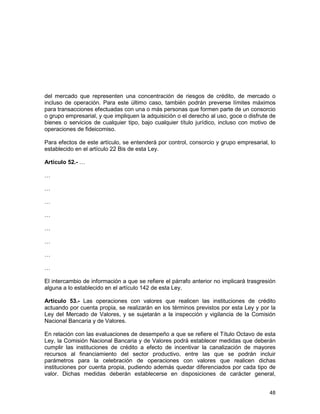 48
del mercado que representen una concentración de riesgos de crédito, de mercado o
incluso de operación. Para este último caso, también podrán preverse límites máximos
para transacciones efectuadas con una o más personas que formen parte de un consorcio
o grupo empresarial, y que impliquen la adquisición o el derecho al uso, goce o disfrute de
bienes o servicios de cualquier tipo, bajo cualquier título jurídico, incluso con motivo de
operaciones de fideicomiso.
Para efectos de este artículo, se entenderá por control, consorcio y grupo empresarial, lo
establecido en el artículo 22 Bis de esta Ley.
Artículo 52.- …
…
…
…
…
…
…
…
…
El intercambio de información a que se refiere el párrafo anterior no implicará trasgresión
alguna a lo establecido en el artículo 142 de esta Ley.
Artículo 53.- Las operaciones con valores que realicen las instituciones de crédito
actuando por cuenta propia, se realizarán en los términos previstos por esta Ley y por la
Ley del Mercado de Valores, y se sujetarán a la inspección y vigilancia de la Comisión
Nacional Bancaria y de Valores.
En relación con las evaluaciones de desempeño a que se refiere el Título Octavo de esta
Ley, la Comisión Nacional Bancaria y de Valores podrá establecer medidas que deberán
cumplir las instituciones de crédito a efecto de incentivar la canalización de mayores
recursos al financiamiento del sector productivo, entre las que se podrán incluir
parámetros para la celebración de operaciones con valores que realicen dichas
instituciones por cuenta propia, pudiendo además quedar diferenciados por cada tipo de
valor. Dichas medidas deberán establecerse en disposiciones de carácter general,
 
