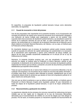 5
En específico, la propuesta de liquidación judicial bancaria incluye como elementos
esenciales, los siguientes:
I.1.1 Causal de revocación e inicio del proceso
Una de las propuestas más importantes de la presente Iniciativa, es la incorporación del
concepto de extinción de capital como causal de revocación de la autorización otorgada a
una institución de banca múltiple para organizarse y operar con tal carácter. Este
supuesto dará inicio al proceso de liquidación judicial bancaria y se actualizará cuando los
activos de la institución bancaria de que se trate, no sean suficientes para cubrir sus
pasivos, de conformidad con un dictamen de la situación financiera de la institución que al
efecto elabore la Comisión Nacional Bancaria y de Valores, o en su caso, el Instituto para
la Protección al Ahorro Bancario.
Es importante destacar que el proceso de liquidación judicial podrá iniciarse también
cuando el supuesto de extinción de capital sobrevenga con posterioridad a la revocación
de la autorización para organizarse y operar como institución de banca múltiple, por
alguna de las otras causales actualmente establecidas en el artículo 28 de la Ley de
Instituciones de Crédito.
Asimismo, la presente Iniciativa propone que, una vez actualizado el supuesto de
extinción de capital, el Instituto para la Protección al Ahorro Bancario, solicite al juez
competente, la declaración de la sentencia que dé inicio al proceso de liquidación judicial,
explicando los hechos que la motivan y anexando una serie de documentos puntualmente
establecidos que soporten dicha solicitud.
Toda vez que la insolvencia de un banco tiene efectos en la economía diferentes a los de
cualquier otra empresa y se encuentran de por medio los recursos del público ahorrador y
el posible costo fiscal, se propone darle celeridad al proceso, estableciendo que el juez
competente deberá dictar la sentencia que declare el inicio de la liquidación judicial en un
plazo máximo de veinticuatro horas.
Una vez que se dicte la sentencia a que se refiere el párrafo anterior, el Instituto para la
Protección al Ahorro Bancario fungirá como liquidador judicial. El juez intervendrá en
todas las etapas de la liquidación judicial bancaria, lo que le da mayor certidumbre al
proceso.
I.1.2 Reconocimiento y graduación de créditos
La experiencia obtenida de los procesos de concurso mercantil de instituciones de banca
múltiple que se han regido por lo dispuesto en la Ley de Concursos Mercantiles,
demuestra que el reconocimiento de créditos es una de las etapas que más alargan el
proceso. Por tal razón, la iniciativa propone un mecanismo expedito de reconocimiento de
 