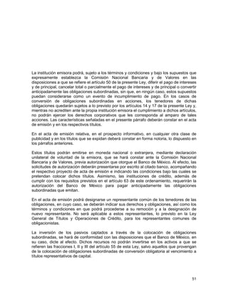 51
La institución emisora podrá, sujeto a los términos y condiciones y bajo los supuestos que
expresamente establezca la Comisión Nacional Bancaria y de Valores en las
disposiciones a que se refiere el artículo 50 de la presente Ley, diferir el pago de intereses
y de principal, cancelar total o parcialmente el pago de intereses y de principal o convertir
anticipadamente las obligaciones subordinadas, sin que, en ningún caso, estos supuestos
puedan considerarse como un evento de incumplimiento de pago. En los casos de
conversión de obligaciones subordinadas en acciones, los tenedores de dichas
obligaciones quedarán sujetos a lo previsto por los artículos 14 y 17 de la presente Ley y,
mientras no acrediten ante la propia institución emisora el cumplimiento a dichos artículos,
no podrán ejercer los derechos corporativos que les corresponda al amparo de tales
acciones. Las características señaladas en el presente párrafo deberán constar en el acta
de emisión y en los respectivos títulos.
En el acta de emisión relativa, en el prospecto informativo, en cualquier otra clase de
publicidad y en los títulos que se expidan deberá constar en forma notoria, lo dispuesto en
los párrafos anteriores.
Estos títulos podrán emitirse en moneda nacional o extranjera, mediante declaración
unilateral de voluntad de la emisora, que se hará constar ante la Comisión Nacional
Bancaria y de Valores, previa autorización que otorgue el Banco de México. Al efecto, las
solicitudes de autorización deberán presentarse por escrito al citado banco, acompañando
el respectivo proyecto de acta de emisión e indicando las condiciones bajo las cuales se
pretendan colocar dichos títulos. Asimismo, las instituciones de crédito, además de
cumplir con los requisitos previstos en el artículo 63 de este ordenamiento, requerirán la
autorización del Banco de México para pagar anticipadamente las obligaciones
subordinadas que emitan.
En el acta de emisión podrá designarse un representante común de los tenedores de las
obligaciones, en cuyo caso, se deberán indicar sus derechos y obligaciones, así como los
términos y condiciones en que podrá procederse a su remoción y a la designación de
nuevo representante. No será aplicable a estos representantes, lo previsto en la Ley
General de Títulos y Operaciones de Crédito, para los representantes comunes de
obligacionistas.
La inversión de los pasivos captados a través de la colocación de obligaciones
subordinadas, se hará de conformidad con las disposiciones que el Banco de México, en
su caso, dicte al efecto. Dichos recursos no podrán invertirse en los activos a que se
refieren las fracciones I, II y III del artículo 55 de esta Ley, salvo aquellos que provengan
de la colocación de obligaciones subordinadas de conversión obligatoria al vencimiento a
títulos representativos de capital.
 