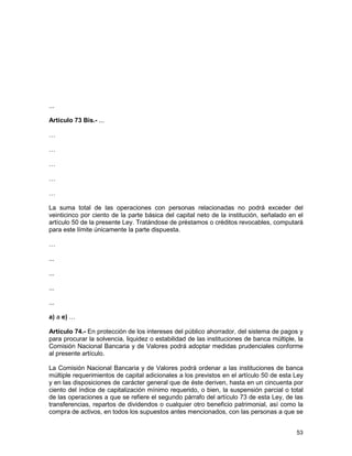 53
...
Artículo 73 Bis.- ...
…
…
…
…
…
La suma total de las operaciones con personas relacionadas no podrá exceder del
veinticinco por ciento de la parte básica del capital neto de la institución, señalado en el
artículo 50 de la presente Ley. Tratándose de préstamos o créditos revocables, computará
para este límite únicamente la parte dispuesta.
…
...
...
...
...
a) a e) …
Artículo 74.- En protección de los intereses del público ahorrador, del sistema de pagos y
para procurar la solvencia, liquidez o estabilidad de las instituciones de banca múltiple, la
Comisión Nacional Bancaria y de Valores podrá adoptar medidas prudenciales conforme
al presente artículo.
La Comisión Nacional Bancaria y de Valores podrá ordenar a las instituciones de banca
múltiple requerimientos de capital adicionales a los previstos en el artículo 50 de esta Ley
y en las disposiciones de carácter general que de éste deriven, hasta en un cincuenta por
ciento del índice de capitalización mínimo requerido, o bien, la suspensión parcial o total
de las operaciones a que se refiere el segundo párrafo del artículo 73 de esta Ley, de las
transferencias, repartos de dividendos o cualquier otro beneficio patrimonial, así como la
compra de activos, en todos los supuestos antes mencionados, con las personas a que se
 