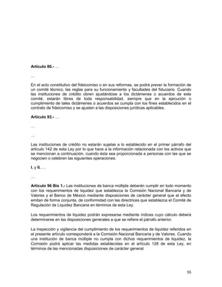 55
Artículo 80.- …
…
En el acto constitutivo del fideicomiso o en sus reformas, se podrá prever la formación de
un comité técnico, las reglas para su funcionamiento y facultades del fiduciario. Cuando
las instituciones de crédito obren ajustándose a los dictámenes o acuerdos de este
comité, estarán libres de toda responsabilidad, siempre que en la ejecución o
cumplimiento de tales dictámenes o acuerdos se cumpla con los fines establecidos en el
contrato de fideicomiso y se ajusten a las disposiciones jurídicas aplicables.
Artículo 93.- …
…
…
Las instituciones de crédito no estarán sujetas a lo establecido en el primer párrafo del
artículo 142 de esta Ley por lo que hace a la información relacionada con los activos que
se mencionan a continuación, cuando ésta sea proporcionada a personas con las que se
negocien o celebren las siguientes operaciones:
I. y II. …
…
Artículo 96 Bis 1.- Las instituciones de banca múltiple deberán cumplir en todo momento
con los requerimientos de liquidez que establezca la Comisión Nacional Bancaria y de
Valores y el Banco de México mediante disposiciones de carácter general que al efecto
emitan de forma conjunta, de conformidad con las directrices que establezca el Comité de
Regulación de Liquidez Bancaria en términos de esta Ley.
Los requerimientos de liquidez podrán expresarse mediante índices cuyo cálculo deberá
determinarse en las disposiciones generales a que se refiere el párrafo anterior.
La inspección y vigilancia del cumplimiento de los requerimientos de liquidez referidos en
el presente artículo corresponderá a la Comisión Nacional Bancaria y de Valores. Cuando
una institución de banca múltiple no cumpla con dichos requerimientos de liquidez, la
Comisión podrá aplicar las medidas establecidas en el artículo 128 de esta Ley, en
términos de las mencionadas disposiciones de carácter general.
 