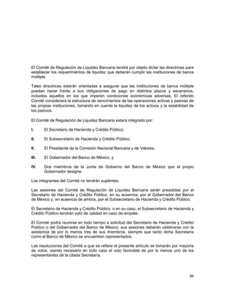 56
El Comité de Regulación de Liquidez Bancaria tendrá por objeto dictar las directrices para
establecer los requerimientos de liquidez que deberán cumplir las instituciones de banca
múltiple.
Tales directrices estarán orientadas a asegurar que las instituciones de banca múltiple
puedan hacer frente a sus obligaciones de pago en distintos plazos y escenarios,
incluidos aquellos en los que imperen condiciones económicas adversas. El referido
Comité considerará la estructura de vencimientos de las operaciones activas y pasivas de
las propias instituciones, tomando en cuenta la liquidez de los activos y la estabilidad de
los pasivos.
El Comité de Regulación de Liquidez Bancaria estará integrado por:
I. El Secretario de Hacienda y Crédito Público;
II. El Subsecretario de Hacienda y Crédito Público;
II. El Presidente de la Comisión Nacional Bancaria y de Valores;
III. El Gobernador del Banco de México, y
IV. Dos miembros de la Junta de Gobierno del Banco de México que el propio
Gobernador designe.
Los integrantes del Comité no tendrán suplentes.
Las sesiones del Comité de Regulación de Liquidez Bancaria serán presididas por el
Secretario de Hacienda y Crédito Público, en su ausencia, por el Gobernador del Banco
de México y, en ausencia de ambos, por el Subsecretario de Hacienda y Crédito Público.
El Secretario de Hacienda y Crédito Público, o en su caso, el Subsecretario de Hacienda y
Crédito Público tendrán voto de calidad en caso de empate.
El Comité podrá reunirse en todo tiempo a solicitud del Secretario de Hacienda y Crédito
Público o del Gobernador del Banco de México; sus sesiones deberán celebrarse con la
asistencia de por lo menos tres de sus miembros, siempre que tanto dicha Secretaría
como el Banco de México se encuentren representados.
Las resoluciones del Comité a que se refiere el presente artículo se tomarán por mayoría
de votos, siendo necesario en todo caso el voto favorable de por lo menos uno de los
representantes de la citada Secretaría.
 