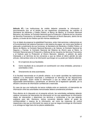57
Artículo 97.- Las instituciones de crédito deberán presentar la información y
documentación que, en el ámbito de sus respectivas competencias, les soliciten la
Secretaría de Hacienda y Crédito Público, el Banco de México, la Comisión Nacional
Bancaria y de Valores, la Comisión Nacional para la Protección y Defensa de los Usuarios
de Servicios Financieros y el Instituto para la Protección al Ahorro Bancario, dentro de los
plazos y a través de los medios que las mismas establezcan.
Con el objeto de preservar la estabilidad financiera, evitar interrupciones o alteraciones en
el funcionamiento del sistema financiero o del sistema de pagos, así como para facilitar el
adecuado cumplimiento de sus funciones, la Secretaría de Hacienda y Crédito Público, el
Banco de México, la Comisión Nacional Bancaria y de Valores, la Comisión Nacional de
Seguros y Fianzas, la Comisión Nacional del Sistema de Ahorro para el Retiro, la
Comisión Nacional para la Protección y Defensa de los Usuarios de Servicios Financieros
y el Instituto para la Protección al Ahorro Bancario, deberán, a petición de parte
interesada y en términos de los convenios a que se refiere el último párrafo de este
artículo, intercambiar entre sí la información que tengan en su poder por haberla obtenido:
I. En el ejercicio de sus facultades;
II. Como resultado de su actuación en coordinación con otras entidades, personas o
autoridades o bien,
III. Directamente de otras autoridades.
A la facultad mencionada en el párrafo anterior, no le serán oponibles las restricciones
relativas a la información reservada o confidencial en términos de las disposiciones
legales aplicables. Quien reciba la información a que se refiere este artículo será
responsable administrativa y penalmente, en términos de la legislación aplicable, por la
difusión a terceros de información confidencial o reservada.
En caso de que una institución de banca múltiple entre en resolución, el intercambio de
información entre las autoridades mencionadas deberá considerarse prioritario.
Para efectos de lo dispuesto en el presente artículo, las autoridades señaladas deberán
celebrar convenios de intercambio de información en los que especifiquen la información
objeto de intercambio y determinen los términos y condiciones a los que deberán
sujetarse para ello. Asimismo, dichos convenios deberán definir el grado de
confidencialidad o reserva de la información, así como las instancias de control
respectivas a las que se informarán los casos en que se niegue la entrega de información
o su entrega se haga fuera de los plazos establecidos.
 