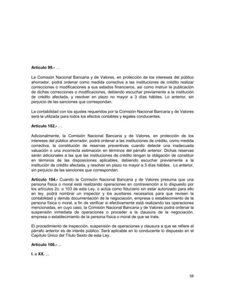 58
Artículo 99.- …
La Comisión Nacional Bancaria y de Valores, en protección de los intereses del público
ahorrador, podrá ordenar como medida correctiva a las instituciones de crédito realizar
correcciones o modificaciones a sus estados financieros, así como instruir la publicación
de dichas correcciones o modificaciones, debiendo escuchar previamente a la institución
de crédito afectada, y resolver en plazo no mayor a 3 días hábiles. Lo anterior, sin
perjuicio de las sanciones que correspondan.
La contabilidad con los ajustes requeridos por la Comisión Nacional Bancaria y de Valores
será la utilizada para todos los efectos contables y legales conducentes.
Artículo 102.- …
Adicionalmente, la Comisión Nacional Bancaria y de Valores, en protección de los
intereses del público ahorrador, podrá ordenar a las instituciones de crédito, como medida
correctiva, la constitución de reservas preventivas cuando detecte una inadecuada
valuación o una incorrecta estimación en términos del párrafo anterior. Dichas reservas
serán adicionales a las que las instituciones de crédito tengan la obligación de constituir
en términos de las disposiciones aplicables, debiendo escuchar previamente a la
institución de crédito afectada, y resolver en plazo no mayor a 3 días hábiles. Lo anterior,
sin perjuicio de las sanciones que correspondan.
Artículo 104.- Cuando la Comisión Nacional Bancaria y de Valores presuma que una
persona física o moral está realizando operaciones en contravención a lo dispuesto por
los artículos 2o. o 103 de esta Ley, o actúa como fiduciario sin estar autorizado para ello
en ley, podrá nombrar un inspector y los auxiliares necesarios para que revisen la
contabilidad y demás documentación de la negociación, empresa o establecimiento de la
persona física o moral, a fin de verificar si efectivamente está realizando las operaciones
mencionadas, en cuyo caso, la Comisión Nacional Bancaria y de Valores podrá ordenar la
suspensión inmediata de operaciones o proceder a la clausura de la negociación,
empresa o establecimiento de la persona física o moral de que se trate.
El procedimiento de inspección, suspensión de operaciones y clausura a que se refiere el
párrafo anterior es de interés público. Será aplicable en lo conducente lo dispuesto en el
Capítulo Único del Título Sexto de esta Ley.
Artículo 106.- ...
I. a XX. ...
 