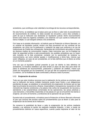 6
acreedores, que contribuya a dar celeridad a la entrega de los recursos correspondientes.
De esta forma, se establece que el plazo para que se lleve a cabo todo el procedimiento
de reconocimiento de créditos, no debe exceder de cincuenta y cinco días contados a
partir de que la institución sea declarada en liquidación judicial. Dicho reconocimiento
tendrá como base los registros contables y los sistemas con que cuente la institución de
banca múltiple, lo cual otorgará certeza a los acreedores.
Con base en la aludida información, el Instituto para la Protección al Ahorro Bancario, en
su carácter de liquidador judicial, emitirá una lista provisional con los nombres de los
acreedores, así como con la graduación y prelación de pago que conforme a la Ley de
Instituciones de Crédito les corresponde, haciéndola del conocimiento del público a través
de diversos medios de comunicación masiva. Cabe mencionar que, con la finalidad de
dotar de seguridad jurídica a este procedimiento, los posibles acreedores que no hayan
sido incluidos en la lista provisional, contarán con la oportunidad de reclamar su
reconocimiento, así como solicitar ajustes o modificaciones a dicha lista, mismos que
serán reflejados, en caso de ser procedentes, en la lista definitiva que al efecto se emita
en un momento posterior.
Una vez que el liquidador judicial presente al juez de distrito la lista definitiva de
acreedores, la Iniciativa establece que éste tendrá un plazo de diez días para dictar de
plano la sentencia de reconocimiento, graduación y prelación de créditos, misma que
podrá ser impugnada por los acreedores, sin que por ello se suspenda el procedimiento.
Lo anterior, con la finalidad de darle continuidad y eficacia a todo el proceso.
I.1.3 Enajenación de activos
Toda vez que esta iniciativa reconoce que la realización de los activos es prioritaria para
que la institución de banca múltiple insolvente pueda hacer frente a sus obligaciones
pendientes de pago, se establece un procedimiento de enajenación de bienes que se rige
bajo los principios de economía, eficacia, imparcialidad y transparencia, buscando en todo
momento las mejores condiciones y los plazos más cortos de recuperación de recursos y
atendiendo a las características comerciales de las operaciones, las sanas prácticas y
usos bancarios y mercantiles imperantes en las plazas en que se encuentren los bienes a
enajenar, así como al momento y condiciones de la operación de que se trate.
Durante todo el procedimiento, el Instituto para la Protección al Ahorro Bancario informará
al juez que conozca del proceso sobre los procedimientos que se lleven a cabo para la
enajenación de los bienes de la institución.
Se conserva la posibilidad de llevar a cabo la enajenación de los activos mediante
subasta y se adiciona la opción de realizarla mediante licitación, o bien, a través de
procedimientos distintos en casos específicos, cuando pueda mejorarse el valor de los
 