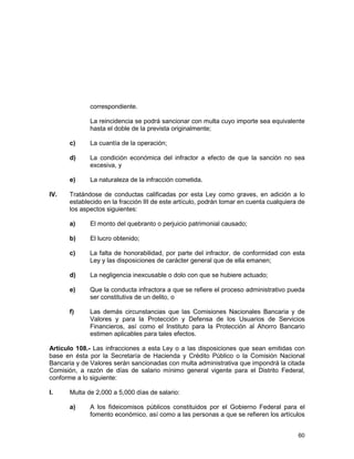 60
correspondiente.
La reincidencia se podrá sancionar con multa cuyo importe sea equivalente
hasta el doble de la prevista originalmente;
c) La cuantía de la operación;
d) La condición económica del infractor a efecto de que la sanción no sea
excesiva, y
e) La naturaleza de la infracción cometida.
IV. Tratándose de conductas calificadas por esta Ley como graves, en adición a lo
establecido en la fracción III de este artículo, podrán tomar en cuenta cualquiera de
los aspectos siguientes:
a) El monto del quebranto o perjuicio patrimonial causado;
b) El lucro obtenido;
c) La falta de honorabilidad, por parte del infractor, de conformidad con esta
Ley y las disposiciones de carácter general que de ella emanen;
d) La negligencia inexcusable o dolo con que se hubiere actuado;
e) Que la conducta infractora a que se refiere el proceso administrativo pueda
ser constitutiva de un delito, o
f) Las demás circunstancias que las Comisiones Nacionales Bancaria y de
Valores y para la Protección y Defensa de los Usuarios de Servicios
Financieros, así como el Instituto para la Protección al Ahorro Bancario
estimen aplicables para tales efectos.
Artículo 108.- Las infracciones a esta Ley o a las disposiciones que sean emitidas con
base en ésta por la Secretaría de Hacienda y Crédito Público o la Comisión Nacional
Bancaria y de Valores serán sancionadas con multa administrativa que impondrá la citada
Comisión, a razón de días de salario mínimo general vigente para el Distrito Federal,
conforme a lo siguiente:
I. Multa de 2,000 a 5,000 días de salario:
a) A los fideicomisos públicos constituidos por el Gobierno Federal para el
fomento económico, así como a las personas a que se refieren los artículos
 
