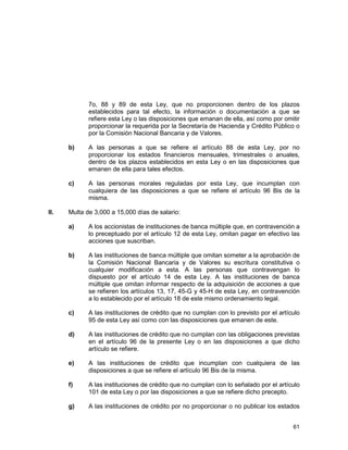 61
7o, 88 y 89 de esta Ley, que no proporcionen dentro de los plazos
establecidos para tal efecto, la información o documentación a que se
refiere esta Ley o las disposiciones que emanan de ella, así como por omitir
proporcionar la requerida por la Secretaría de Hacienda y Crédito Público o
por la Comisión Nacional Bancaria y de Valores.
b) A las personas a que se refiere el artículo 88 de esta Ley, por no
proporcionar los estados financieros mensuales, trimestrales o anuales,
dentro de los plazos establecidos en esta Ley o en las disposiciones que
emanen de ella para tales efectos.
c) A las personas morales reguladas por esta Ley, que incumplan con
cualquiera de las disposiciones a que se refiere el artículo 96 Bis de la
misma.
II. Multa de 3,000 a 15,000 días de salario:
a) A los accionistas de instituciones de banca múltiple que, en contravención a
lo preceptuado por el artículo 12 de esta Ley, omitan pagar en efectivo las
acciones que suscriban.
b) A las instituciones de banca múltiple que omitan someter a la aprobación de
la Comisión Nacional Bancaria y de Valores su escritura constitutiva o
cualquier modificación a esta. A las personas que contravengan lo
dispuesto por el artículo 14 de esta Ley. A las instituciones de banca
múltiple que omitan informar respecto de la adquisición de acciones a que
se refieren los artículos 13, 17, 45-G y 45-H de esta Ley, en contravención
a lo establecido por el artículo 18 de este mismo ordenamiento legal.
c) A las instituciones de crédito que no cumplan con lo previsto por el artículo
95 de esta Ley así como con las disposiciones que emanen de este.
d) A las instituciones de crédito que no cumplan con las obligaciones previstas
en el artículo 96 de la presente Ley o en las disposiciones a que dicho
artículo se refiere.
e) A las instituciones de crédito que incumplan con cualquiera de las
disposiciones a que se refiere el artículo 96 Bis de la misma.
f) A las instituciones de crédito que no cumplan con lo señalado por el artículo
101 de esta Ley o por las disposiciones a que se refiere dicho precepto.
g) A las instituciones de crédito por no proporcionar o no publicar los estados
 