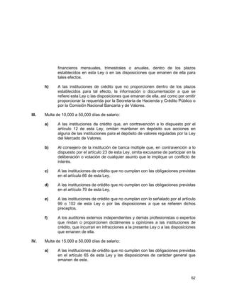 62
financieros mensuales, trimestrales o anuales, dentro de los plazos
establecidos en esta Ley o en las disposiciones que emanen de ella para
tales efectos.
h) A las instituciones de crédito que no proporcionen dentro de los plazos
establecidos para tal efecto, la información o documentación a que se
refiere esta Ley o las disposiciones que emanan de ella, así como por omitir
proporcionar la requerida por la Secretaría de Hacienda y Crédito Público o
por la Comisión Nacional Bancaria y de Valores.
III. Multa de 10,000 a 50,000 días de salario:
a) A las instituciones de crédito que, en contravención a lo dispuesto por el
artículo 12 de esta Ley, omitan mantener en depósito sus acciones en
alguna de las instituciones para el depósito de valores reguladas por la Ley
del Mercado de Valores.
b) Al consejero de la institución de banca múltiple que, en contravención a lo
dispuesto por el artículo 23 de esta Ley, omita excusarse de participar en la
deliberación o votación de cualquier asunto que le implique un conflicto de
interés.
c) A las instituciones de crédito que no cumplan con las obligaciones previstas
en el artículo 66 de esta Ley.
d) A las instituciones de crédito que no cumplan con las obligaciones previstas
en el artículo 79 de esta Ley.
e) A las instituciones de crédito que no cumplan con lo señalado por el artículo
99 o 102 de esta Ley o por las disposiciones a que se refieren dichos
preceptos.
f) A los auditores externos independientes y demás profesionistas o expertos
que rindan o proporcionen dictámenes u opiniones a las instituciones de
crédito, que incurran en infracciones a la presente Ley o a las disposiciones
que emanen de ella.
IV. Multa de 15,000 a 50,000 días de salario:
a) A las instituciones de crédito que no cumplan con las obligaciones previstas
en el artículo 65 de esta Ley y las disposiciones de carácter general que
emanen de este.
 