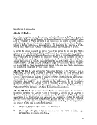 69
la existencia de atenuantes.
Artículo 109 Bis 5.-....
Las multas impuestas por las Comisiones Nacionales Bancaria y de Valores y para la
Protección y Defensa de los Usuarios de Servicios Financieros, así como por el Instituto
para la Protección al Ahorro Bancario, a las instituciones de crédito se harán efectivas
mediante cargos del importe respectivo que se hagan en la cuenta que lleva el Banco de
México a dichas instituciones. Corresponderá a la Secretaría de Hacienda y Crédito
Público hacer efectivas las multas a personas distintas a las instituciones de crédito.
El Banco de México realizará los cargos respectivos dentro de los tres días hábiles
siguientes a que las Comisiones Nacionales Bancaria y de Valores y para la Protección y
Defensa de los Usuarios de Servicios Financieros, así como el Instituto para la Protección
al Ahorro Bancario, se lo soliciten, por tratarse de multas contra las cuales no proceda ya
medio de defensa legal alguno o la institución de crédito manifieste por escrito a las
citadas Comisiones o al Instituto, según corresponda, su conformidad para que se realice
el referido cargo. En todo caso, la solicitud del cargo correspondiente deberá realizarse
por la autoridad que haya impuesto la multa dentro de los diez días hábiles siguientes a
que se actualice el supuesto previsto en este párrafo.
Artículo 109 Bis 6.- Las Comisiones Nacionales Bancaria y de Valores y para la
Protección y Defensa de los Usuarios de Servicios Financieros, así como el Instituto para
la Protección al Ahorro Bancario, considerarán como atenuante en la imposición de
sanciones administrativas, cuando el presunto infractor acredite ante las Comisiones o
dicho Instituto haber resarcido el daño causado, así como el hecho de que aporte
información que coadyuve en el ejercicio de las atribuciones de las Comisiones
Nacionales Bancaria y de Valores y para la Protección y Defensa de los Usuarios de
Servicios Financieros en materia de inspección y vigilancia o del Instituto para la
Protección al Ahorro Bancario, a efecto de deslindar responsabilidades.
Artículo 109 Bis 8.- En ejercicio de sus facultades sancionadoras, las Comisiones
Nacionales Bancaria y de Valores y para la Protección y Defensa de los Usuarios de
Servicios Financieros, así como el Instituto para la Protección al Ahorro Bancario,
ajustándose a los lineamientos que aprueben sus respectivas Juntas de Gobierno,
deberán hacer del conocimiento del público en general, a través de su portal de Internet,
las sanciones que al efecto impongan por infracciones a esta Ley o a las disposiciones
que emanen de ella, para lo cual deberán señalar:
I. El nombre, denominación o razón social del infractor;
II. El precepto infringido, el tipo de sanción impuesta, monto o plazo, según
corresponda y la conducta infractora, y
 