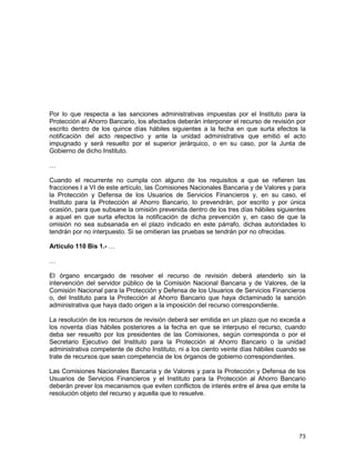 73
Por lo que respecta a las sanciones administrativas impuestas por el Instituto para la
Protección al Ahorro Bancario, los afectados deberán interponer el recurso de revisión por
escrito dentro de los quince días hábiles siguientes a la fecha en que surta efectos la
notificación del acto respectivo y ante la unidad administrativa que emitió el acto
impugnado y será resuelto por el superior jerárquico, o en su caso, por la Junta de
Gobierno de dicho Instituto.
…
Cuando el recurrente no cumpla con alguno de los requisitos a que se refieren las
fracciones I a VI de este artículo, las Comisiones Nacionales Bancaria y de Valores y para
la Protección y Defensa de los Usuarios de Servicios Financieros y, en su caso, el
Instituto para la Protección al Ahorro Bancario, lo prevendrán, por escrito y por única
ocasión, para que subsane la omisión prevenida dentro de los tres días hábiles siguientes
a aquel en que surta efectos la notificación de dicha prevención y, en caso de que la
omisión no sea subsanada en el plazo indicado en este párrafo, dichas autoridades lo
tendrán por no interpuesto. Si se omitieran las pruebas se tendrán por no ofrecidas.
Artículo 110 Bis 1.- …
…
El órgano encargado de resolver el recurso de revisión deberá atenderlo sin la
intervención del servidor público de la Comisión Nacional Bancaria y de Valores, de la
Comisión Nacional para la Protección y Defensa de los Usuarios de Servicios Financieros
o, del Instituto para la Protección al Ahorro Bancario que haya dictaminado la sanción
administrativa que haya dado origen a la imposición del recurso correspondiente.
La resolución de los recursos de revisión deberá ser emitida en un plazo que no exceda a
los noventa días hábiles posteriores a la fecha en que se interpuso el recurso, cuando
deba ser resuelto por los presidentes de las Comisiones, según corresponda o por el
Secretario Ejecutivo del Instituto para la Protección al Ahorro Bancario o la unidad
administrativa competente de dicho Instituto, ni a los ciento veinte días hábiles cuando se
trate de recursos que sean competencia de los órganos de gobierno correspondientes.
Las Comisiones Nacionales Bancaria y de Valores y para la Protección y Defensa de los
Usuarios de Servicios Financieros y el Instituto para la Protección al Ahorro Bancario
deberán prever los mecanismos que eviten conflictos de interés entre el área que emite la
resolución objeto del recurso y aquella que lo resuelve.
 