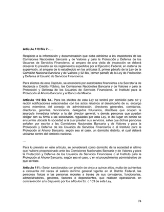 74
Artículo 110 Bis 2.- …
Respecto a la información y documentación que deba exhibirse a los inspectores de las
Comisiones Nacionales Bancaria y de Valores y para la Protección y Defensa de los
Usuarios de Servicios Financieros, al amparo de una visita de inspección se deberá
observar lo previsto en los reglamentos expedidos por el Ejecutivo Federal, en materia de
supervisión, al amparo de lo establecido en los artículos 5, primer párrafo de la Ley de la
Comisión Nacional Bancaria y de Valores y 92 Bis, primer párrafo de la Ley de Protección
y Defensa al Usuario de Servicios Financieros.
Para efectos de este Capítulo, se entenderá por autoridades financieras a la Secretaría de
Hacienda y Crédito Público, las Comisiones Nacionales Bancaria y de Valores y para la
Protección y Defensa de los Usuarios de Servicios Financieros, el Instituto para la
Protección al Ahorro Bancario y el Banco de México.
Artículo 110 Bis 13.- Para los efectos de esta Ley se tendrá por domicilio para oír y
recibir notificaciones relacionadas con los actos relativos al desempeño de su encargo
como miembros del consejo de administración, directores generales, comisarios,
directores, gerentes, funcionarios, delegados fiduciarios, directivos que ocupen la
jerarquía inmediata inferior a la del director general, y demás personas que puedan
obligar con su firma a las sociedades reguladas por esta Ley, el del lugar en donde se
encuentre ubicada la sociedad a la cual presten sus servicios, salvo que dichas personas
señalen por escrito a las Comisiones Nacionales Bancaria y de Valores y para la
Protección y Defensa de los Usuarios de Servicios Financieros o al Instituto para la
Protección al Ahorro Bancario, según sea el caso, un domicilio distinto, el cual deberá
ubicarse dentro del territorio nacional.
…
Para lo previsto en este artículo, se considerará como domicilio de la sociedad el último
que hubiere proporcionado ante las Comisiones Nacionales Bancaria y de Valores y para
la Protección y Defensa de los Usuarios de Servicios Financieros o al Instituto para la
Protección al Ahorro Bancario, según sea el caso, o en el procedimiento administrativo de
que se trate.
Artículo 111.- Serán sancionados con prisión de cinco a quince años, multa de quinientas
a cincuenta mil veces el salario mínimo general vigente en el Distrito Federal, las
personas físicas o las personas morales a través de sus consejeros, funcionarios,
administradores, gestores, factores o dependientes, que realicen operaciones en
contravención a lo dispuesto por los artículos 2o. o 103 de esta Ley.
 