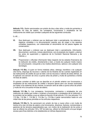 76
Artículo 113.- Serán sancionados con prisión de dos a diez años y multa de quinientos a
cincuenta mil días de salario, los consejeros, funcionarios o empleados de las
instituciones de crédito que cometan cualquiera de las siguientes conductas:
I. a V. …
VI. Que destruyan u ordenen que se destruyan total o parcialmente, los sistemas o
registros contables o la documentación soporte que dé origen a los asientos
contables respectivos, con anterioridad al vencimiento de los plazos legales de
conservación;
VII. Que destruyan u ordenen que se destruyan total o parcialmente, información,
documentos o archivos, incluso electrónicos, con el propósito de impedir u obstruir
los actos de supervisión y vigilancia de la Comisión Nacional Bancaria y de
Valores, y
VIII. Proporcionen o difundan información falsa respecto de los estados financieros de
la institución de crédito, directamente o bien, a través de cualquier medio masivo
de comunicación, incluyendo a los medios electrónicos, ópticos o de cualquier otra
tecnología.
Artículo 113 Bis.- A quien en forma indebida utilice, obtenga, transfiera o de cualquier
otra forma, disponga de recursos o valores de los titulares de las cuentas registradas en
las instituciones de crédito de que se trate o de los recursos o valores de estas últimas, se
le aplicará una sanción de cinco a quince años de prisión y multa de quinientos a treinta
mil días de salario.
Si quienes cometen el delito que se describe en el párrafo anterior son funcionarios o
empleados de las instituciones de crédito o terceros ajenos pero con acceso autorizado
por éstas a los sistemas de las mismas, la sanción será de siete a quince años de prisión
y multa de mil a cincuenta mil días de salario.
Artículo 113 Bis 1.- Los consejeros, funcionarios, comisarios o empleados de una
institución de crédito que inciten u ordenen a funcionarios o empleados de la institución a
la comisión de los delitos a que se refiere la fracción III del artículo 112 y los artículos 113,
113 Bis, 114 Bis 1, 114 Bis 2, 114 Bis 3 y 114 Bis 4 serán sancionados hasta en una
mitad más de las penas previstas en los artículos respectivos.
Artículo 113 Bis 5.- Se sancionará con prisión de tres a nueve años y con multa de
treinta mil a cien mil días de salario a los funcionarios, directivos, factores, comisionistas o
gestores de los terceros especializados que, con motivo de la realización de los actos a
que se refieren los artículos 124 y 187 de esta Ley, utilicen la información a la que tengan
acceso para fines distintos a los establecidos en dichas disposiciones.
 