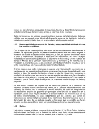 8
reúnan las características adecuadas de seguridad, liquidez y disponibilidad procurando
en todo momento que dicha inversión proteja el valor real de los recursos.
Cabe mencionar que los juicios o procedimientos en que sea parte la institución de banca
múltiple, que se encuentren en trámite al dictarse la sentencia de liquidación judicial o
iniciados con posterioridad a ésta, no se acumularán a la liquidación judicial.
I.1.7 Responsabilidad patrimonial del Estado y responsabilidad administrativa de
los servidores públicos
Con el objeto de dar certeza jurídica a los actos de las autoridades que intervienen en el
proceso de liquidación judicial, la presente reforma plantea que los actos dirigidos a
mantener los niveles de capitalización o de liquidez, o bien, de aquellos tendientes a llevar
a cabo la intervención, revocación o resolución de instituciones de banca múltiple,
realizados por los servidores públicos de la Secretaría de Hacienda y Crédito Público, del
Banco de México, de la Comisión Nacional Bancaria y de Valores y del Instituto para la
Protección al Ahorro Bancario, no se consideran actividad administrativa irregular, y por lo
tanto, no darán lugar a la responsabilidad patrimonial del Estado.
El único caso en que podrá reclamarse el pago de una indemnización con motivo de la
tramitación de los procedimientos dirigidos a mantener los niveles de capitalización o de
liquidez, o bien, de aquellos tendientes a llevar a cabo la intervención, revocación o
resolución de instituciones, será aquel en que se acredite que algún acto fue ordenado o
ejecutado de manera ilegal, y que con este se causó directamente un daño patrimonial al
interesado que el Estado tenga la obligación de indemnizar mediante pago de daños y
perjuicios.
En ese mismo contexto, se propone que los servidores públicos de la Secretaría de
Hacienda y Crédito Público, del Banco de México, de la Comisión Nacional Bancaria y de
Valores y del Instituto para la Protección al Ahorro Bancario, así como los integrantes de
sus respectivos órganos de gobierno que participen en la toma de las decisiones en la
liquidación judicial y que hayan actuado en el ejercicio lícito de las funciones que por ley
les estén encomendadas, no serán responsables por las pérdidas que sufran las
instituciones de banca múltiple derivadas de su insolvencia, deterioro financiero o por la
disminución del valor de sus activos excepto en los casos que se acredite que hayan
actuado con dolo, para obtener algún lucro indebido para sí mismos o para terceros.
I.1.8 Delitos
La Iniciativa propone adicionar nuevos artículos al Capítulo IV del Título Quinto de la Ley
de Instituciones de Crédito, con la finalidad de tipificar como delito ciertas conductas que
pudieran realizarse en relación con los supuestos de la liquidación judicial.
 