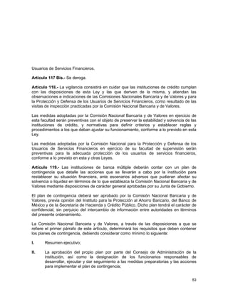 83
Usuarios de Servicios Financieros.
Artículo 117 Bis.- Se deroga.
Artículo 118.- La vigilancia consistirá en cuidar que las instituciones de crédito cumplan
con las disposiciones de esta Ley y las que deriven de la misma, y atiendan las
observaciones e indicaciones de las Comisiones Nacionales Bancaria y de Valores y para
la Protección y Defensa de los Usuarios de Servicios Financieros, como resultado de las
visitas de inspección practicadas por la Comisión Nacional Bancaria y de Valores.
Las medidas adoptadas por la Comisión Nacional Bancaria y de Valores en ejercicio de
esta facultad serán preventivas con el objeto de preservar la estabilidad y solvencia de las
instituciones de crédito, y normativas para definir criterios y establecer reglas y
procedimientos a los que deban ajustar su funcionamiento, conforme a lo previsto en esta
Ley.
Las medidas adoptadas por la Comisión Nacional para la Protección y Defensa de los
Usuarios de Servicios Financieros en ejercicio de su facultad de supervisión serán
preventivas para la adecuada protección de los usuarios de servicios financieros,
conforme a lo previsto en esta y otras Leyes.
Artículo 119.- Las instituciones de banca múltiple deberán contar con un plan de
contingencia que detalle las acciones que se llevarán a cabo por la institución para
restablecer su situación financiera, ante escenarios adversos que pudieran afectar su
solvencia o liquidez en términos de lo que establezca la Comisión Nacional Bancaria y de
Valores mediante disposiciones de carácter general aprobadas por su Junta de Gobierno.
El plan de contingencia deberá ser aprobado por la Comisión Nacional Bancaria y de
Valores, previa opinión del Instituto para la Protección al Ahorro Bancario, del Banco de
México y de la Secretaría de Hacienda y Crédito Público. Dicho plan tendrá el carácter de
confidencial, sin perjuicio del intercambio de información entre autoridades en términos
del presente ordenamiento.
La Comisión Nacional Bancaria y de Valores, a través de las disposiciones a que se
refiere el primer párrafo de este artículo, determinará los requisitos que deben contener
los planes de contingencia, debiendo considerar como mínimo lo siguiente:
I. Resumen ejecutivo;
II. La aprobación del propio plan por parte del Consejo de Administración de la
institución, así como la designación de los funcionarios responsables de
desarrollar, ejecutar y dar seguimiento a las medidas preparatorias y las acciones
para implementar el plan de contingencia;
 