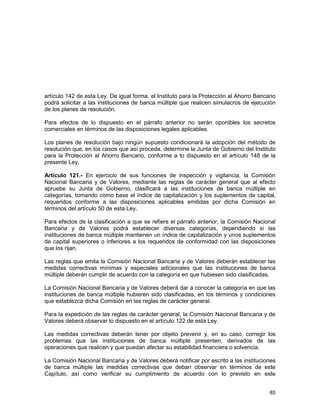 85
artículo 142 de esta Ley. De igual forma, el Instituto para la Protección al Ahorro Bancario
podrá solicitar a las instituciones de banca múltiple que realicen simulacros de ejecución
de los planes de resolución.
Para efectos de lo dispuesto en el párrafo anterior no serán oponibles los secretos
comerciales en términos de las disposiciones legales aplicables.
Los planes de resolución bajo ningún supuesto condicionará la adopción del método de
resolución que, en los casos que así proceda, determine la Junta de Gobierno del Instituto
para la Protección al Ahorro Bancario, conforme a lo dispuesto en el artículo 148 de la
presente Ley.
Artículo 121.- En ejercicio de sus funciones de inspección y vigilancia, la Comisión
Nacional Bancaria y de Valores, mediante las reglas de carácter general que al efecto
apruebe su Junta de Gobierno, clasificará a las instituciones de banca múltiple en
categorías, tomando como base el índice de capitalización y los suplementos de capital,
requeridos conforme a las disposiciones aplicables emitidas por dicha Comisión en
términos del artículo 50 de esta Ley.
Para efectos de la clasificación a que se refiere el párrafo anterior, la Comisión Nacional
Bancaria y de Valores podrá establecer diversas categorías, dependiendo si las
instituciones de banca múltiple mantienen un índice de capitalización y unos suplementos
de capital superiores o inferiores a los requeridos de conformidad con las disposiciones
que los rijan.
Las reglas que emita la Comisión Nacional Bancaria y de Valores deberán establecer las
medidas correctivas mínimas y especiales adicionales que las instituciones de banca
múltiple deberán cumplir de acuerdo con la categoría en que hubiesen sido clasificadas.
La Comisión Nacional Bancaria y de Valores deberá dar a conocer la categoría en que las
instituciones de banca múltiple hubieren sido clasificadas, en los términos y condiciones
que establezca dicha Comisión en las reglas de carácter general.
Para la expedición de las reglas de carácter general, la Comisión Nacional Bancaria y de
Valores deberá observar lo dispuesto en el artículo 122 de esta Ley.
Las medidas correctivas deberán tener por objeto prevenir y, en su caso, corregir los
problemas que las instituciones de banca múltiple presenten, derivados de las
operaciones que realicen y que puedan afectar su estabilidad financiera o solvencia.
La Comisión Nacional Bancaria y de Valores deberá notificar por escrito a las instituciones
de banca múltiple las medidas correctivas que deban observar en términos de este
Capítulo, así como verificar su cumplimiento de acuerdo con lo previsto en este
 