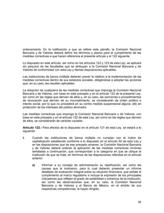 86
ordenamiento. En la notificación a que se refiere este párrafo, la Comisión Nacional
Bancaria y de Valores deberá definir los términos y plazos para el cumplimiento de las
medidas correctivas a que hacen referencia el presente artículo y el 122 siguiente.
Lo dispuesto en este artículo, así como en los artículos 122 y 123 de esta Ley, se aplicará
sin perjuicio de las facultades que se atribuyen a la Comisión Nacional Bancaria y de
Valores de conformidad con esta Ley y demás disposiciones aplicables.
Las instituciones de banca múltiple deberán prever lo relativo a la implementación de las
medidas correctivas dentro de sus estatutos sociales, obligándose a adoptar las acciones
que, en su caso, les resulten aplicables.
La adopción de cualquiera de las medidas correctivas que imponga la Comisión Nacional
Bancaria y de Valores, con base en este precepto y en el artículo 122 de la presente Ley,
así como en las reglas que deriven de ellos y, en su caso, las sanciones o procedimientos
de revocación que deriven de su incumplimiento, se considerarán de orden público e
interés social, por lo que no procederá en su contra medida suspensional alguna, ello en
protección de los intereses del público ahorrador.
Las medidas correctivas que imponga la Comisión Nacional Bancaria y de Valores, con
base en este precepto y en el artículo 122 de esta Ley, así como en las reglas que deriven
de ellos, se considerarán de carácter cautelar.
Artículo 122.- Para efectos de lo dispuesto en el artículo 121 de esta Ley, se estará a lo
siguiente:
I. Cuando las instituciones de banca múltiple no cumplan con el índice de
capitalización establecido conforme a lo dispuesto en el artículo 50 de esta Ley y
en las disposiciones que de ese precepto emanen, la Comisión Nacional Bancaria
y de Valores deberá ordenar la aplicación de las medidas correctivas mínimas
señaladas a continuación, que correspondan a la categoría en que se ubique la
institución de que se trate, en términos de las disposiciones referidas en el artículo
anterior:
a) Informar a su consejo de administración su clasificación, así como las
causas que la motivaron, para lo cual deberán presentar un informe
detallado de evaluación integral sobre su situación financiera, que señale el
cumplimiento al marco regulatorio e incluya la expresión de los principales
indicadores que reflejen el grado de estabilidad y solvencia de la institución,
así como las observaciones que, en su caso, la Comisión Nacional
Bancaria y de Valores y el Banco de México, en el ámbito de sus
respectivas competencias, le hayan dirigido.
 