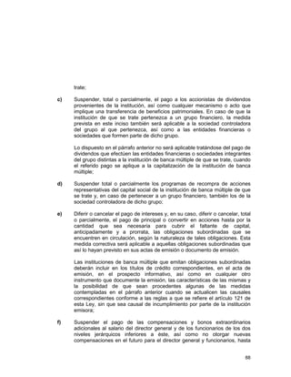 88
trate;
c) Suspender, total o parcialmente, el pago a los accionistas de dividendos
provenientes de la institución, así como cualquier mecanismo o acto que
implique una transferencia de beneficios patrimoniales. En caso de que la
institución de que se trate pertenezca a un grupo financiero, la medida
prevista en este inciso también será aplicable a la sociedad controladora
del grupo al que pertenezca, así como a las entidades financieras o
sociedades que formen parte de dicho grupo.
Lo dispuesto en el párrafo anterior no será aplicable tratándose del pago de
dividendos que efectúen las entidades financieras o sociedades integrantes
del grupo distintas a la institución de banca múltiple de que se trate, cuando
el referido pago se aplique a la capitalización de la institución de banca
múltiple;
d) Suspender total o parcialmente los programas de recompra de acciones
representativas del capital social de la institución de banca múltiple de que
se trate y, en caso de pertenecer a un grupo financiero, también los de la
sociedad controladora de dicho grupo;
e) Diferir o cancelar el pago de intereses y, en su caso, diferir o cancelar, total
o parcialmente, el pago de principal o convertir en acciones hasta por la
cantidad que sea necesaria para cubrir el faltante de capital,
anticipadamente y a prorrata, las obligaciones subordinadas que se
encuentren en circulación, según la naturaleza de tales obligaciones. Esta
medida correctiva será aplicable a aquellas obligaciones subordinadas que
así lo hayan previsto en sus actas de emisión o documento de emisión.
Las instituciones de banca múltiple que emitan obligaciones subordinadas
deberán incluir en los títulos de crédito correspondientes, en el acta de
emisión, en el prospecto informativo, así como en cualquier otro
instrumento que documente la emisión, las características de las mismas y
la posibilidad de que sean procedentes algunas de las medidas
contempladas en el párrafo anterior cuando se actualicen las causales
correspondientes conforme a las reglas a que se refiere el artículo 121 de
esta Ley, sin que sea causal de incumplimiento por parte de la institución
emisora;
f) Suspender el pago de las compensaciones y bonos extraordinarios
adicionales al salario del director general y de los funcionarios de los dos
niveles jerárquicos inferiores a éste, así como no otorgar nuevas
compensaciones en el futuro para el director general y funcionarios, hasta
 