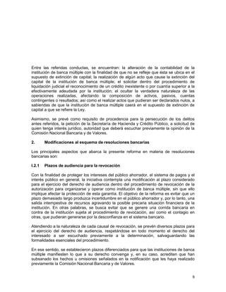 9
Entre las referidas conductas, se encuentran: la alteración de la contabilidad de la
institución de banca múltiple con la finalidad de que no se refleje que ésta se ubica en el
supuesto de extinción de capital; la realización de algún acto que cause la extinción del
capital de la institución de banca múltiple; el solicitar dentro del procedimiento de
liquidación judicial el reconocimiento de un crédito inexistente o por cuantía superior a la
efectivamente adeudada por la institución; el ocultar la verdadera naturaleza de las
operaciones realizadas, afectando la composición de activos, pasivos, cuentas
contingentes o resultados; así como el realizar actos que pudieran ser declarados nulos, a
sabiendas de que la institución de banca múltiple caerá en el supuesto de extinción de
capital a que se refiere la Ley.
Asimismo, se prevé como requisito de procedencia para la persecución de los delitos
antes referidos, la petición de la Secretaría de Hacienda y Crédito Público, a solicitud de
quien tenga interés jurídico, autoridad que deberá escuchar previamente la opinión de la
Comisión Nacional Bancaria y de Valores.
2. Modificaciones al esquema de resoluciones bancarias
Los principales aspectos que abarca la presente reforma en materia de resoluciones
bancarias son:
I.2.1 Plazos de audiencia para la revocación
Con la finalidad de proteger los intereses del público ahorrador, el sistema de pagos y el
interés público en general, la iniciativa contempla una modificación al plazo considerado
para el ejercicio del derecho de audiencia dentro del procedimiento de revocación de la
autorización para organizarse y operar como institución de banca múltiple, sin que ello
implique afectar la protección de esta garantía. El objetivo de la reforma es evitar que un
plazo demasiado largo produzca incertidumbre en el público ahorrador y, por lo tanto, una
salida intempestiva de recursos agravando la posible precaria situación financiera de la
institución. En otras palabras, se busca evitar que se genere una corrida bancaria en
contra de la institución sujeta al procedimiento de revocación, así como el contagio en
otras, que pudieran generarse por la desconfianza en el sistema bancario.
Atendiendo a la naturaleza de cada causal de revocación, se prevén diversos plazos para
el ejercicio del derecho de audiencia, respetándose en todo momento el derecho del
interesado a ser escuchado previamente a la determinación, salvaguardando las
formalidades esenciales del procedimiento.
En ese sentido, se establecieron plazos diferenciados para que las instituciones de banca
múltiple manifiesten lo que a su derecho convenga y, en su caso, acrediten que han
subsanado los hechos u omisiones señalados en la notificación que les haya realizado
previamente la Comisión Nacional Bancaria y de Valores.
 