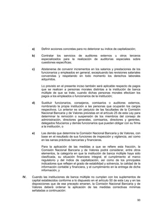 90
a) Definir acciones concretas para no deteriorar su índice de capitalización;
b) Contratar los servicios de auditores externos u otros terceros
especializados para la realización de auditorías especiales sobre
cuestiones específicas;
c) Abstenerse de convenir incrementos en los salarios y prestaciones de los
funcionarios y empleados en general, exceptuando las revisiones salariales
convenidas y respetando en todo momento los derechos laborales
adquiridos.
Lo previsto en el presente inciso también será aplicable respecto de pagos
que se realicen a personas morales distintas a la institución de banca
múltiple de que se trate, cuando dichas personas morales efectúen los
pagos a los empleados o funcionarios de la institución;
d) Sustituir funcionarios, consejeros, comisarios o auditores externos,
nombrando la propia institución a las personas que ocuparán los cargos
respectivos. Lo anterior es sin perjuicio de las facultades de la Comisión
Nacional Bancaria y de Valores previstas en el artículo 25 de esta Ley para
determinar la remoción o suspensión de los miembros del consejo de
administración, directores generales, comisarios, directores y gerentes,
delegados fiduciarios y demás funcionarios que puedan obligar con su firma
a la institución, o
e) Las demás que determine la Comisión Nacional Bancaria y de Valores, con
base en el resultado de sus funciones de inspección y vigilancia, así como
en las sanas prácticas bancarias y financieras.
Para la aplicación de las medidas a que se refiere esta fracción, la
Comisión Nacional Bancaria y de Valores podrá considerar, entre otros
elementos, la categoría en que la institución de banca múltiple haya sido
clasificada, su situación financiera integral, el cumplimiento al marco
regulatorio y del índice de capitalización, así como de los principales
indicadores que reflejen el grado de estabilidad y solvencia, la calidad de la
información contable y financiera, y el cumplimiento en la entrega de dicha
información, y
IV. Cuando las instituciones de banca múltiple no cumplan con los suplementos de
capital establecidos conforme a lo dispuesto en el artículo 50 de esta Ley y en las
disposiciones que de ese precepto emanen, la Comisión Nacional Bancaria y de
Valores deberá ordenar la aplicación de las medidas correctivas mínimas
señaladas a continuación:
 