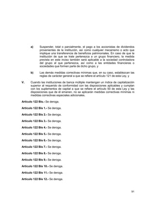 91
a) Suspender, total o parcialmente, el pago a los accionistas de dividendos
provenientes de la institución, así como cualquier mecanismo o acto que
implique una transferencia de beneficios patrimoniales. En caso de que la
institución de que se trate pertenezca a un grupo financiero, la medida
prevista en este inciso también será aplicable a la sociedad controladora
del grupo al que pertenezca, así como a las entidades financieras o
sociedades que formen parte de dicho grupo, y
b) Las demás medidas correctivas mínimas que, en su caso, establezcan las
reglas de carácter general a que se refiere el artículo 121 de esta Ley, y
V. Cuando las instituciones de banca múltiple mantengan un índice de capitalización
superior al requerido de conformidad con las disposiciones aplicables y cumplan
con los suplementos de capital a que se refiere el artículo 50 de esta Ley y las
disposiciones que de él emanen, no se aplicarán medidas correctivas mínimas ni
medidas correctivas especiales adicionales.
Artículo 122 Bis.- Se deroga.
Artículo 122 Bis 1.- Se deroga.
Artículo 122 Bis 2.- Se deroga.
Artículo 122 Bis 3.- Se deroga.
Artículo 122 Bis 4.- Se deroga.
Artículo 122 Bis 5.- Se deroga.
Artículo 122 Bis 6.- Se deroga.
Artículo 122 Bis 7.- Se deroga.
Artículo 122 Bis 8.- Se deroga.
Artículo 122 Bis 9.- Se deroga.
Artículo 122 Bis 10.- Se deroga.
Artículo 122 Bis 11.- Se deroga.
Artículo 122 Bis 12.- Se deroga.
 