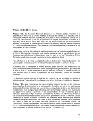 93
Artículo 122 Bis 35.- Se deroga.
Artículo 123.- La Comisión Nacional Bancaria y de Valores deberá informar a la
Secretaría de Hacienda y Crédito Público, al Banco de México y al Instituto para la
Protección al Ahorro Bancario, cuando una institución de banca múltiple no cumpla con el
índice de capitalización y con los suplementos de capital establecidos conforme a lo
dispuesto en el artículo 50 de esta Ley y en las disposiciones que de dicho precepto
emanen. Por su parte, el Instituto para la Protección al Ahorro Bancario deberá informar a
la Comisión Nacional Bancaria y de Valores de cualquier irregularidad que detecte en las
instituciones de banca múltiple.
La Comisión Nacional Bancaria y de Valores proporcionará al Instituto para la Protección
al Ahorro Bancario la información que resulte necesaria para el cumplimiento de sus
funciones, para efectos de lo dispuesto en esta Ley y en la Ley de Protección al Ahorro
Bancario, para lo cual compartirá su documentación y base de datos.
Para efectos de lo previsto en el párrafo anterior, la Comisión Nacional Bancaria y de
Valores podrá celebrar acuerdos de intercambio de información en términos de ley.
El Instituto para la Protección al Ahorro Bancario podrá solicitar a las instituciones de
banca múltiple información relevante sobre las obligaciones garantizadas a que se refiere
el artículo 6 de la Ley de Protección al Ahorro Bancario, así como la demás información
que requiera para el debido cumplimiento de sus funciones, cuando lo considere
necesario.
Lo dispuesto en este artículo se aplicará sin perjuicio de las facultades conferidas al
Instituto para la Protección al Ahorro Bancario en la Ley de Protección al Ahorro Bancario.
Artículo 124.- Las instituciones de banca múltiple deberán contar, en los sistemas
automatizados de procesamiento y conservación de datos, así como en cualesquiera
otros procedimientos técnicos, ya sean archivos magnéticos, archivos de documentos
microfilmados o de cualquier otra naturaleza, con la información relativa a los titulares de
las operaciones activas y pasivas, a las características de las operaciones que la
institución de banca múltiple mantenga con cada uno de ellos, y la información relativa a
las operaciones relacionadas con las obligaciones garantizadas a que se refiere la Ley de
Protección al Ahorro Bancario. Asimismo, los sistemas antes mencionados deberán
proveer la información relativa a los saldos que se encuentren vencidos de los derechos
de crédito a favor de la propia institución derivados de operaciones activas, de
conformidad con las disposiciones de carácter general sobre cartera crediticia emitidas
por la Comisión Nacional Bancaria y de Valores, y realizar el cálculo de la compensación
que, en su caso, se efectúe en términos del artículo 175 de esta Ley.
 