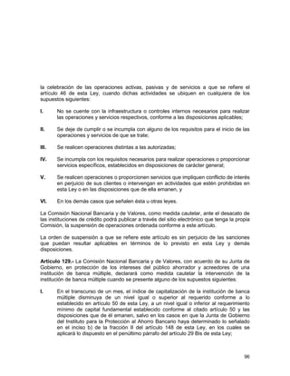 96
la celebración de las operaciones activas, pasivas y de servicios a que se refiere el
artículo 46 de esta Ley, cuando dichas actividades se ubiquen en cualquiera de los
supuestos siguientes:
I. No se cuente con la infraestructura o controles internos necesarios para realizar
las operaciones y servicios respectivos, conforme a las disposiciones aplicables;
II. Se deje de cumplir o se incumpla con alguno de los requisitos para el inicio de las
operaciones y servicios de que se trate;
III. Se realicen operaciones distintas a las autorizadas;
IV. Se incumpla con los requisitos necesarios para realizar operaciones o proporcionar
servicios específicos, establecidos en disposiciones de carácter general;
V. Se realicen operaciones o proporcionen servicios que impliquen conflicto de interés
en perjuicio de sus clientes o intervengan en actividades que estén prohibidas en
esta Ley o en las disposiciones que de ella emanen, y
VI. En los demás casos que señalen ésta u otras leyes.
La Comisión Nacional Bancaria y de Valores, como medida cautelar, ante el desacato de
las instituciones de crédito podrá publicar a través del sitio electrónico que tenga la propia
Comisión, la suspensión de operaciones ordenada conforme a este artículo.
La orden de suspensión a que se refiere este artículo es sin perjuicio de las sanciones
que puedan resultar aplicables en términos de lo previsto en esta Ley y demás
disposiciones.
Artículo 129.- La Comisión Nacional Bancaria y de Valores, con acuerdo de su Junta de
Gobierno, en protección de los intereses del público ahorrador y acreedores de una
institución de banca múltiple, declarará como medida cautelar la intervención de la
institución de banca múltiple cuando se presente alguno de los supuestos siguientes:
I. En el transcurso de un mes, el índice de capitalización de la institución de banca
múltiple disminuya de un nivel igual o superior al requerido conforme a lo
establecido en artículo 50 de esta Ley, a un nivel igual o inferior al requerimiento
mínimo de capital fundamental establecido conforme al citado artículo 50 y las
disposiciones que de él emanen, salvo en los casos en que la Junta de Gobierno
del Instituto para la Protección al Ahorro Bancario haya determinado lo señalado
en el inciso b) de la fracción II del artículo 148 de esta Ley, en los cuales se
aplicará lo dispuesto en el penúltimo párrafo del artículo 29 Bis de esta Ley;
 