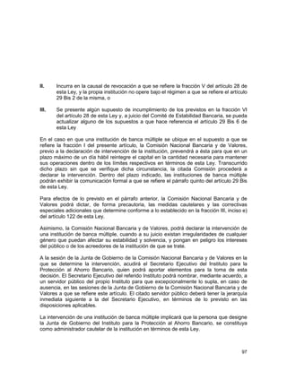 97
II. Incurra en la causal de revocación a que se refiere la fracción V del artículo 28 de
esta Ley, y la propia institución no opere bajo el régimen a que se refiere el artículo
29 Bis 2 de la misma, o
III. Se presente algún supuesto de incumplimiento de los previstos en la fracción VI
del artículo 28 de esta Ley y, a juicio del Comité de Estabilidad Bancaria, se pueda
actualizar alguno de los supuestos a que hace referencia el artículo 29 Bis 6 de
esta Ley
En el caso en que una institución de banca múltiple se ubique en el supuesto a que se
refiere la fracción I del presente artículo, la Comisión Nacional Bancaria y de Valores,
previo a la declaración de intervención de la institución, prevendrá a ésta para que en un
plazo máximo de un día hábil reintegre el capital en la cantidad necesaria para mantener
sus operaciones dentro de los límites respectivos en términos de esta Ley. Transcurrido
dicho plazo sin que se verifique dicha circunstancia, la citada Comisión procederá a
declarar la intervención. Dentro del plazo indicado, las instituciones de banca múltiple
podrán exhibir la comunicación formal a que se refiere el párrafo quinto del artículo 29 Bis
de esta Ley.
Para efectos de lo previsto en el párrafo anterior, la Comisión Nacional Bancaria y de
Valores podrá dictar, de forma precautoria, las medidas cautelares y las correctivas
especiales adicionales que determine conforme a lo establecido en la fracción III, inciso e)
del artículo 122 de esta Ley.
Asimismo, la Comisión Nacional Bancaria y de Valores, podrá declarar la intervención de
una institución de banca múltiple, cuando a su juicio existan irregularidades de cualquier
género que puedan afectar su estabilidad y solvencia, y pongan en peligro los intereses
del público o de los acreedores de la institución de que se trate.
A la sesión de la Junta de Gobierno de la Comisión Nacional Bancaria y de Valores en la
que se determine la intervención, acudirá el Secretario Ejecutivo del Instituto para la
Protección al Ahorro Bancario, quien podrá aportar elementos para la toma de esta
decisión. El Secretario Ejecutivo del referido Instituto podrá nombrar, mediante acuerdo, a
un servidor público del propio Instituto para que excepcionalmente lo supla, en caso de
ausencia, en las sesiones de la Junta de Gobierno de la Comisión Nacional Bancaria y de
Valores a que se refiere este artículo. El citado servidor público deberá tener la jerarquía
inmediata siguiente a la del Secretario Ejecutivo, en términos de lo previsto en las
disposiciones aplicables.
La intervención de una institución de banca múltiple implicará que la persona que designe
la Junta de Gobierno del Instituto para la Protección al Ahorro Bancario, se constituya
como administrador cautelar de la institución en términos de esta Ley.
 