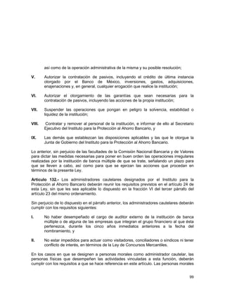 99
así como de la operación administrativa de la misma y su posible resolución;
V. Autorizar la contratación de pasivos, incluyendo el crédito de última instancia
otorgado por el Banco de México, inversiones, gastos, adquisiciones,
enajenaciones y, en general, cualquier erogación que realice la institución;
VI. Autorizar el otorgamiento de las garantías que sean necesarias para la
contratación de pasivos, incluyendo las acciones de la propia institución;
VII. Suspender las operaciones que pongan en peligro la solvencia, estabilidad o
liquidez de la institución;
VIII. Contratar y remover al personal de la institución, e informar de ello al Secretario
Ejecutivo del Instituto para la Protección al Ahorro Bancario, y
IX. Las demás que establezcan las disposiciones aplicables y las que le otorgue la
Junta de Gobierno del Instituto para la Protección al Ahorro Bancario.
Lo anterior, sin perjuicio de las facultades de la Comisión Nacional Bancaria y de Valores
para dictar las medidas necesarias para poner en buen orden las operaciones irregulares
realizadas por la institución de banca múltiple de que se trate, señalando un plazo para
que se lleven a cabo, así como para que se ejerzan las acciones que procedan en
términos de la presente Ley.
Artículo 132.- Los administradores cautelares designados por el Instituto para la
Protección al Ahorro Bancario deberán reunir los requisitos previstos en el artículo 24 de
esta Ley, sin que les sea aplicable lo dispuesto en la fracción VI del tercer párrafo del
artículo 23 del mismo ordenamiento.
Sin perjuicio de lo dispuesto en el párrafo anterior, los administradores cautelares deberán
cumplir con los requisitos siguientes:
I. No haber desempeñado el cargo de auditor externo de la institución de banca
múltiple o de alguna de las empresas que integran el grupo financiero al que ésta
pertenezca, durante los cinco años inmediatos anteriores a la fecha del
nombramiento, y
II. No estar impedidos para actuar como visitadores, conciliadores o síndicos ni tener
conflicto de interés, en términos de la Ley de Concursos Mercantiles.
En los casos en que se designen a personas morales como administrador cautelar, las
personas físicas que desempeñen las actividades vinculadas a esta función, deberán
cumplir con los requisitos a que se hace referencia en este artículo. Las personas morales
 