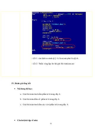 - Lỗi 1: câu lệnh so sánh a[i] > k là sai,mà phải là a[i]=k.
- Lỗi 2: Thiếu vòng lặp for khi ghi file timkiem.out
IV. Đánh giá tổng kết
• Nội dung đã học:
a. Giải bài toán tìm kiếm phần tử k trong dãy A
b. Giải bài toán đếm số phần tử k trong dãy A
c. Giải bài toán tìm kiếm các vị trí phần tử k trong dãy A
• Câu hỏi,bài tập về nhà:
11
 