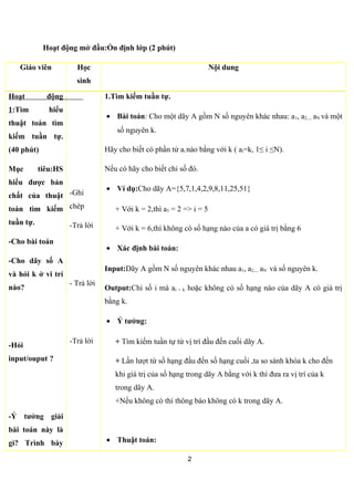 Hoạt động mở đầu:Ổn định lớp (2 phút)
Giáo viên Học sinh Nội dung
Hoạt động 1:Tìm
hiểu thuật toán tìm
kiếm tuần tự.
(40 phút)
Mục tiêu:Học sinh
hiểu được bản chất
của thuật toán tìm
kiếm tuần tự.
-Cho bài toán
- Giáo viên chiếu
file input và file
output minh họa.
-Nói rõ về cách xác
định N trong dãy
nguyên A(mảng).
-Giáo viên nói rõ lại
vị trí(chỉ số) của các
số nguyên của mảng
A,phân biệt giữa giá
trị và phần tử của
mảng A.
-Ghi
chép,lắng
nghe giáo
viên
hỏi.Nhớ
lại kiến
thức
trước.
Trả lời
1.Tìm kiếm tuần tự.
• Bài toán: Cho một dãy A gồm N số nguyên khác nhau: a1, a2,.., aN
và một số nguyên k.
Hãy cho biết có phần tử ai nào bằng với k ( ai=k, 1≤ i ≤N).
Nếu có hãy cho biết chỉ số (vị trí) đó.
• Ví dụ:Cho dãy A={5,7,1,4,2,9,8,11,25,51}
2
 