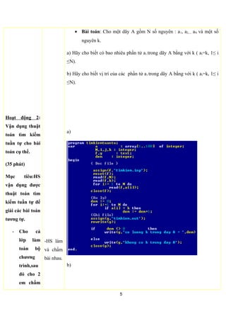 -Cho 2 bảng kiểm
thử bằng thuật
toán,khi có k va
không có k trong
dãy A.
- GV cho cả lớp
làm cùng với 2 học
sinh lên bảng làm
- GV nói rõ cách đặt
tên file input và file
output sao cho dễ
nhớ.
-Chú ý
lắng
nghe,trả
lời câu hỏi
của GV
Làm theo
HD của
GV
• Mô phòng thực hiện thuật toán:
k = 2 và N =10
A 5 7 1 4 2 9 8 11 25 51
i 1 2 3 4 5 - - - - -
 Với i = 5 thì a5 = 2
k = 6 và N =10
A 5 7 1 4 2 9 8 11 25 51
i 1 2 3 4 5 7 8 9 10 11
 Với i = 6 thì không có ai có giá trị bằng 6
5
 