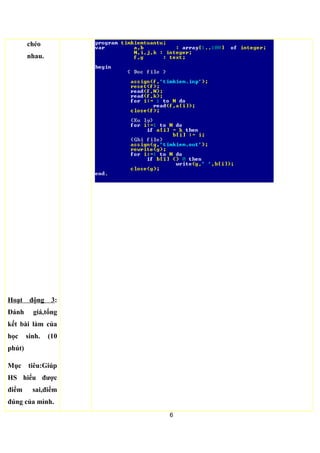 Hoạt động 2: Vận
dụng thuật toán tìm
kiếm tuần tự cho bài
toán cụ thể.
(35 phút)
Mục tiêu:HS vận
dụng được thuật
toán tìm kiếm tuần
tự để giái các bài
toán tương tự.
Cho cả lớp làm toàn
bộ chương trình,sau
đó cho 2 em chấm
chéo nhau. -HS làm
và chấm
2. Vận dụng thuật toán tìm kiếm tuần tự.
• Bài toán: Cho một dãy A gồm N số nguyên : a1, a2,.., aN và một
số nguyên k.
a) Hãy cho biết có bao nhiêu phần tử ai trong dãy A bằng với k
( ai=k, 1≤ i ≤N).
b) Hãy cho biết vị trí của các phần tử ai trong dãy A bằng với k
( ai=k, 1≤ i ≤N).
a)
6
 