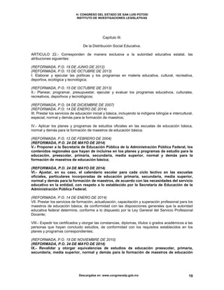H. CONGRESO DEL ESTADO DE SAN LUIS POTOSI
INSTITUTO DE INVESTIGACIONES LEGISLATIVAS
Descargalas en: www.congresoslp.gob.mx 10
Capítulo III.
De la Distribución Social Educativa.
ARTICULO 22.- Corresponden de manera exclusiva a la autoridad educativa estatal, las
atribuciones siguientes:
(REFORMADA, P.O. 19 DE JUNIO DE 2012)
(REFORMADA, P.O. 15 DE OCTUBRE DE 2013)
I. Elaborar y ejecutar las políticas y los programas en materia educativa, cultural, recreativa,
deportiva, ecológica y tecnológica;
(REFORMADA, P.O. 15 DE OCTUBRE DE 2013)
II.- Planear, programar, presupuestar, ejecutar y evaluar los programas educativos, culturales,
recreativos, deportivos y tecnológicos;
(REFORMADA, P.O. 04 DE DICIEMBRE DE 2007)
(REFORMADA, P.O. 14 DE ENERO DE 2014)
III. Prestar los servicios de educación inicial y básica, incluyendo la indígena bilingüe e intercultural,
especial, normal y demás para la formación de maestros;
IV.- Aplicar los planes y programas de estudios oficiales en las escuelas de educación básica,
normal y demás para la formación de maestros de educación básica;
(REFORMADA, P.O. 12 DE FEBRERO DE 2004)
(REFORMADA, P.O. 24 DE MAYO DE 2014)
V.- Proponer a la Secretaría de Educación Pública de la Administración Pública Federal, los
contenidos regionales que hayan de incluirse en los planes y programas de estudio para la
educación, preescolar, primaria, secundaria, media superior, normal y demás para la
formación de maestros de educación básica;
(REFORMADA, P.O. 24 DE MAYO DE 2014)
VI.- Ajustar, en su caso, el calendario escolar para cada ciclo lectivo en las escuelas
oficiales, particulares incorporadas de educación primaria, secundaria, media superior,
normal y demás para la formación de maestros, de acuerdo con las necesidades del servicio
educativo en la entidad, con respeto a lo establecido por la Secretaría de Educación de la
Administración Pública Federal;
(REFORMADA, P.O. 14 DE ENERO DE 2014)
VII. Prestar los servicios de formación, actualización, capacitación y superación profesional para los
maestros de educación básica, de conformidad con las disposiciones generales que la autoridad
educativa federal determine, conforme a lo dispuesto por la Ley General del Servicio Profesional
Docente;
VIII.- Expedir los certificados y otorgar las constancias, diplomas, títulos o grados académicos a las
personas que hayan concluido estudios, de conformidad con los requisitos establecidos en los
planes y programas correspondientes;
(REFORMADA, P.O. 18 DE NOVIEMBRE DE 2010)
(REFORMADA, P.O. 24 DE MAYO DE 2014)
IX.- Revalidar y otorgar equivalencias de estudios de educación preescolar, primaria,
secundaria, media superior, normal y demás para la formación de maestros de educación
 