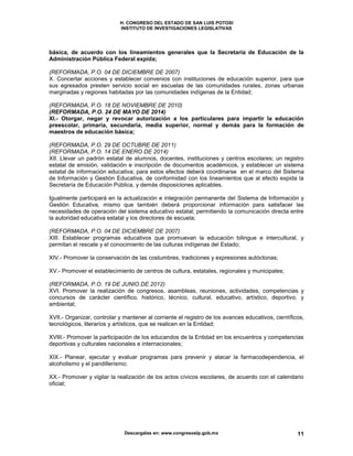 H. CONGRESO DEL ESTADO DE SAN LUIS POTOSI
INSTITUTO DE INVESTIGACIONES LEGISLATIVAS
Descargalas en: www.congresoslp.gob.mx 11
básica, de acuerdo con los lineamientos generales que la Secretaría de Educación de la
Administración Pública Federal expida;
(REFORMADA, P.O. 04 DE DICIEMBRE DE 2007)
X. Concertar acciones y establecer convenios con instituciones de educación superior, para que
sus egresados presten servicio social en escuelas de las comunidades rurales, zonas urbanas
marginadas y regiones habitadas por las comunidades indígenas de la Entidad;
(REFORMADA, P.O. 18 DE NOVIEMBRE DE 2010)
(REFORMADA, P.O. 24 DE MAYO DE 2014)
XI.- Otorgar, negar y revocar autorización a los particulares para impartir la educación
preescolar, primaria, secundaria, media superior, normal y demás para la formación de
maestros de educación básica;
(REFORMADA, P.O. 29 DE OCTUBRE DE 2011)
(REFORMADA, P.O. 14 DE ENERO DE 2014)
XII. Llevar un padrón estatal de alumnos, docentes, instituciones y centros escolares; un registro
estatal de emisión, validación e inscripción de documentos académicos, y establecer un sistema
estatal de información educativa; para estos efectos deberá coordinarse en el marco del Sistema
de Información y Gestión Educativa, de conformidad con los lineamientos que al efecto expida la
Secretaría de Educación Pública, y demás disposiciones aplicables.
Igualmente participará en la actualización e integración permanente del Sistema de Información y
Gestión Educativa, mismo que también deberá proporcionar información para satisfacer las
necesidades de operación del sistema educativo estatal; permitiendo la comunicación directa entre
la autoridad educativa estatal y los directores de escuela;
(REFORMADA, P.O. 04 DE DICIEMBRE DE 2007)
XIII. Establecer programas educativos que promuevan la educación bilingue e intercultural, y
permitan el rescate y el conocimiento de las culturas indígenas del Estado;
XIV.- Promover la conservación de las costumbres, tradiciones y expresiones autóctonas;
XV.- Promover el establecimiento de centros de cultura, estatales, regionales y municipales;
(REFORMADA, P.O. 19 DE JUNIO DE 2012)
XVI. Promover la realización de congresos, asambleas, reuniones, actividades, competencias y
concursos de carácter científico, histórico, técnico, cultural, educativo, artístico, deportivo, y
ambiental;
XVII.- Organizar, controlar y mantener al corriente el registro de los avances educativos, científicos,
tecnológicos, literarios y artísticos, que se realicen en la Entidad;
XVIII.- Promover la participación de los educandos de la Entidad en los encuentros y competencias
deportivas y culturales nacionales e internacionales;
XIX.- Planear, ejecutar y evaluar programas para prevenir y atacar la farmacodependencia, el
alcoholismo y el pandillerismo;
XX.- Promover y vigilar la realización de los actos cívicos escolares, de acuerdo con el calendario
oficial;
 