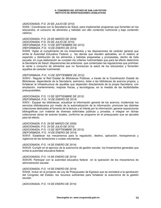 H. CONGRESO DEL ESTADO DE SAN LUIS POTOSI
INSTITUTO DE INVESTIGACIONES LEGISLATIVAS
Descargalas en: www.congresoslp.gob.mx 13
(ADICIONADA, P.O. 20 DE JULIO DE 2010)
XXXII.- Coordinarse con la Secretaría de Salud, para implementar programas que fomenten en los
educandos, el consumo de alimentos y bebidas con alto contenido nutricional y bajo contenido
calórico;
(ADICIONADA, P.O. 29 DE MARZO DE 2008)
(ADICIONADA, P.O. 20 DE JULIO DE 2010)
(REFORMADA, P.O. 13 DE SEPTIEMBRE DE 2012)
(REFORMADA, P.O. 14 DE ENERO DE 2014)
XXXIII. Vigilar el cumplimiento de los lineamientos y las disposiciones de carácter general que
emita la Autoridad Educativa Federal, y las demás que resulten aplicables, en lo relativo al
expendio y distribución de los alimentos y bebidas preparadas y procesadas, dentro de toda
escuela, en cuya elaboración se cumplan los criterios nutrimentales que para tal efecto determine
la Secretaría de Salud; disposiciones las anteriores que contemplan las regulaciones que prohíban
la venta o consumo de alimentos que no favorezcan la salud de los educandos y fomenten
aquéllos de carácter nutrimental;
(REFORMADA, P.O. 13 DE SEPTIEMBRE DE 2012)
XXXIV.- Regular la Red Estatal de Bibliotecas Públicas, a través de la Coordinación Estatal de
Bibliotecas, dependiente de la Secretaría; asimismo, dotar a las bibliotecas de acervos propios, y
fortalecer la infraestructura de aquéllas que dependan directamente de la propia Secretaría, con
ampliación, mantenimiento, mejoras físicas, y tecnológicas, en la medida de las factibilidades
presupuestales;
(ADICIONADA, P.O. 13 DE SEPTIEMBRE DE 2012)
(REFORMADA, P.O. 14 DE ENERO DE 2014)
XXXV.- Equipar las bibliotecas; actualizar la información general de los acervos; modernizar los
servicios bibliotecarios por medio de la automatización de la información; promover las distintas
colecciones dedicadas al fomento de la lectura y el interés por la información; generar exposiciones
bibliográficas con material de diversas editoriales públicas y privadas, e integrar en dichas
colecciones obras de autores locales, conforme se programe en el presupuesto que se apruebe
para tal efecto;
(ADICIONADA, P.O. 29 DE MARZO DE 2008)
(ADICIONADA, P.O. 20 DE JULIO DE 2010)
(ADICIONADA, P.O. 13 DE SEPTIEMBRE DE 2012)
(REFORMADA, P.O. 14 DE ENERO DE 2014)
XXXVI. Establecer los mecanismos para la regulación, destino, aplicación, transparencia y
vigilancia de las donaciones o cuotas voluntarias;
(ADICIONADA, P.O. 14 DE ENERO DE 2014)
XXXVII. Cumplir en el ejercicio de la autonomía de gestión escolar, los lineamientos generales que
emita la autoridad educativa federal;
(ADICIONADA, P.O. 14 DE ENERO DE 2014)
XXXVIII. Participar con la autoridad educativa federal en la operación de los mecanismos de
administración escolar;
(ADICIONADA, P.O. 14 DE ENERO DE 2014)
XXXIX. Incluir en el proyecto de Ley de Presupuesto de Egresos que se someterá a la aprobación
del Congreso del Estado, los recursos suficientes para fortalecer la autonomía de la gestión
escolar;
(ADICIONADA, P.O. 14 DE ENERO DE 2014)
 