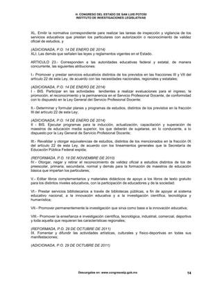 H. CONGRESO DEL ESTADO DE SAN LUIS POTOSI
INSTITUTO DE INVESTIGACIONES LEGISLATIVAS
Descargalas en: www.congresoslp.gob.mx 14
XL. Emitir la normativa correspondiente para realizar las tareas de inspección y vigilancia de los
servicios educativos que prestan los particulares con autorización o reconocimiento de validez
oficial de estudios, y
(ADICIONADA, P.O. 14 DE ENERO DE 2014)
XLI. Las demás que señalen las leyes y reglamentos vigentes en el Estado.
ARTICULO 23.- Corresponden a las autoridades educativas federal y estatal, de manera
concurrente, las siguientes atribuciones:
I.- Promover y prestar servicios educativos distintos de los previstos en las fracciones III y VII del
artículo 22 de esta Ley, de acuerdo con las necesidades nacionales, regionales y estatales;
(ADICIONADA, P.O. 14 DE ENERO DE 2014)
I - BIS. Participar en las actividades tendientes a realizar evaluaciones para el ingreso, la
promoción, el reconocimiento y la permanencia en el Servicio Profesional Docente, de conformidad
con lo dispuesto en la Ley General del Servicio Profesional Docente;
II.- Determinar y formular planes y programas de estudios, distintos de los previstos en la fracción
III del artículo 22 de esta Ley;
(ADICIONADA, P.O. 14 DE ENERO DE 2014)
II - BIS. Ejecutar programas para la inducción, actualización, capacitación y superación de
maestros de educación media superior, los que deberán de sujetarse, en lo conducente, a lo
dispuesto por la Ley General de Servicio Profesional Docente;
III.- Revalidar y otorgar equivalencias de estudios, distintos de los mencionados en la fracción IX
del artículo 22 de esta Ley, de acuerdo con los lineamientos generales que la Secretaría de
Educación Pública Federal expida;
(REFORMADA, P.O. 18 DE NOVIEMBRE DE 2010)
IV.- Otorgar, negar y retirar el reconocimiento de validez oficial a estudios distintos de los de
preescolar, primaria, secundaria, normal y demás para la formación de maestros de educación
básica que impartan los particulares;
V.- Editar libros complementarios y materiales didácticos de apoyo a los libros de texto gratuito
para los distintos niveles educativos, con la participación de educadores y de la sociedad;
VI.- Prestar servicios bibliotecarios a través de bibliotecas públicas, a fin de apoyar al sistema
educativo nacional, a la innovación educativa y a la investigación científica, tecnológica y
humanística;
VII.- Promover permanentemente la investigación que sirva como base a la innovación educativa;
VIII.- Promover la enseñanza e investigación científica, tecnológica, industrial, comercial, deportiva
y toda aquella que requieran las características regionales;
(REFORMADA, P.O. 29 DE OCTUBRE DE 2011)
IX. Fomentar y difundir las actividades artísticas, culturales y físico-deportivas en todas sus
manifestaciones;
(ADICIONADA, P.O. 29 DE OCTUBRE DE 2011)
 