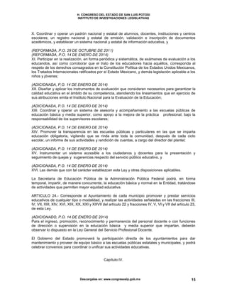 H. CONGRESO DEL ESTADO DE SAN LUIS POTOSI
INSTITUTO DE INVESTIGACIONES LEGISLATIVAS
Descargalas en: www.congresoslp.gob.mx 15
X. Coordinar y operar un padrón nacional y estatal de alumnos, docentes, instituciones y centros
escolares; un registro nacional y estatal de emisión, validación e inscripción de documentos
académicos, y establecer un sistema nacional y estatal de información educativa, y
(REFORMADA, P.O. 29 DE OCTUBRE DE 2011)
(REFORMADA, P.O. 14 DE ENERO DE 2014)
XI. Participar en la realización, en forma periódica y sistemática, de exámenes de evaluación a los
educandos, así como corroborar que el trato de los educadores hacia aquéllos, corresponda al
respeto de los derechos consagrados en la Constitución Política de los Estados Unidos Mexicanos,
los Tratados Internacionales ratificados por el Estado Mexicano, y demás legislación aplicable a los
niños y jóvenes;
(ADICIONADA, P.O. 14 DE ENERO DE 2014)
XII. Diseñar y aplicar los instrumentos de evaluación que consideren necesarios para garantizar la
calidad educativa en el ámbito de su competencia, atendiendo los lineamientos que en ejercicio de
sus atribuciones emita el Instituto Nacional para la Evaluación de la Educación;
(ADICIONADA, P.O. 14 DE ENERO DE 2014)
XIII. Coordinar y operar un sistema de asesoría y acompañamiento a las escuelas públicas de
educación básica y media superior, como apoyo a la mejora de la práctica profesional, bajo la
responsabilidad de los supervisores escolares;
(ADICIONADA, P.O. 14 DE ENERO DE 2014)
XIV. Promover la transparencia en las escuelas públicas y particulares en las que se imparta
educación obligatoria, vigilando que se rinda ante toda la comunidad, después de cada ciclo
escolar, un informe de sus actividades y rendición de cuentas, a cargo del director del plantel;
(ADICIONADA, P.O. 14 DE ENERO DE 2014)
XV. Instrumentar un sistema accesible a los ciudadanos y docentes para la presentación y
seguimiento de quejas y sugerencias respecto del servicio público educativo, y
(ADICIONADA, P.O. 14 DE ENERO DE 2014)
XVI. Las demás que con tal carácter establezcan esta Ley y otras disposiciones aplicables.
La Secretaría de Educación Pública de la Administración Pública Federal podrá, en forma
temporal, impartir, de manera concurrente, la educación básica y normal en la Entidad, tratándose
de actividades que permitan mayor equidad educativa.
ARTICULO 24.- Corresponde al Ayuntamiento de cada municipio promover y prestar servicios
educativos de cualquier tipo o modalidad, y realizar las actividades señaladas en las fracciones III,
IV, VII, XIII, XIV, XVI, XIX, XX, XXI y XXVII del artículo 22 y fracciones IV, V, VI y VII del artículo 23,
de esta Ley.
(ADICIONADO, P.O. 14 DE ENERO DE 2014)
Para el ingreso, promoción, reconocimiento y permanencia del personal docente o con funciones
de dirección o supervisión en la educación básica y media superior que impartan, deberán
observar lo dispuesto en la Ley General del Servicio Profesional Docente.
El Gobierno del Estado promoverá la participación directa de los ayuntamientos para dar
mantenimiento y proveer de equipo básico a las escuelas públicas estatales y municipales, y podrá
celebrar convenios para coordinar o unificar sus actividades educativas.
Capítulo IV.
 