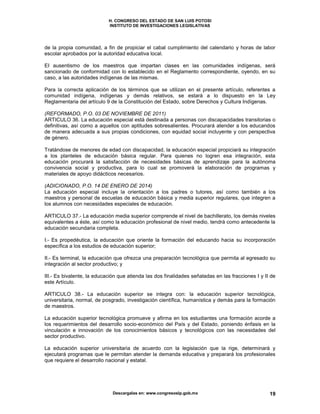 H. CONGRESO DEL ESTADO DE SAN LUIS POTOSI
INSTITUTO DE INVESTIGACIONES LEGISLATIVAS
Descargalas en: www.congresoslp.gob.mx 19
de la propia comunidad, a fin de propiciar el cabal cumplimiento del calendario y horas de labor
escolar aprobados por la autoridad educativa local.
EI ausentismo de los maestros que impartan clases en las comunidades indígenas, será
sancionado de conformidad con lo establecido en el Reglamento correspondiente, oyendo, en su
caso, a las autoridades indígenas de las mismas.
Para la correcta aplicación de los términos que se utilizan en el presente artículo, referentes a
comunidad indígena, indígenas y demás relativos, se estará a lo dispuesto en la Ley
Reglamentaria del artículo 9 de la Constitución del Estado, sobre Derechos y Cultura Indígenas.
(REFORMADO, P.O. 03 DE NOVIEMBRE DE 2011)
ARTICULO 36. La educación especial está destinada a personas con discapacidades transitorias o
definitivas, así como a aquellos con aptitudes sobresalientes. Procurará atender a los educandos
de manera adecuada a sus propias condiciones, con equidad social incluyente y con perspectiva
de género.
Tratándose de menores de edad con discapacidad, la educación especial propiciará su integración
a los planteles de educación básica regular. Para quienes no logren esa integración, esta
educación procurará la satisfacción de necesidades básicas de aprendizaje para la autónoma
convivencia social y productiva, para lo cual se promoverá la elaboración de programas y
materiales de apoyo didácticos necesarios.
(ADICIONADO, P.O. 14 DE ENERO DE 2014)
La educación especial incluye la orientación a los padres o tutores, así como también a los
maestros y personal de escuelas de educación básica y media superior regulares, que integren a
los alumnos con necesidades especiales de educación.
ARTICULO 37.- La educación media superior comprende el nivel de bachillerato, los demás niveles
equivalentes a éste, así como la educación profesional de nivel medio, tendrá como antecedente la
educación secundaria completa.
I.- Es propedéutica, la educación que oriente la formación del educando hacia su incorporación
específica a los estudios de educación superior;
II.- Es terminal, la educación que ofrezca una preparación tecnológica que permita al egresado su
integración al sector productivo; y
III.- Es bivalente, la educación que atienda las dos finalidades señaladas en las fracciones I y II de
este Artículo.
ARTICULO 38.- La educación superior se integra con: la educación superior tecnológica,
universitaria, normal, de posgrado, investigación científica, humanística y demás para la formación
de maestros.
La educación superior tecnológica promueve y afirma en los estudiantes una formación acorde a
los requerimientos del desarrollo socio-económico del País y del Estado, poniendo énfasis en la
vinculación e innovación de los conocimientos básicos y tecnológicos con las necesidades del
sector productivo.
La educación superior universitaria de acuerdo con la legislación que la rige, determinará y
ejecutará programas que le permitan atender la demanda educativa y preparará los profesionales
que requiere el desarrollo nacional y estatal.
 