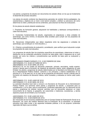 H. CONGRESO DEL ESTADO DE SAN LUIS POTOSI
INSTITUTO DE INVESTIGACIONES LEGISLATIVAS
Descargalas en: www.congresoslp.gob.mx 21
Los planes y programas de estudio son documentos de carácter oficial, en los que se fundamenta
el desarrollo del proceso educativo.
Los planes de estudio contienen las disposiciones generales de carácter técnico-pedagógico, las
características y objetivos de un nivel o ciclo lectivo completo; y definen su estructura, así como
determinan el orden y distribución de los contenidos, para alcanzar los fines de la educación.
En los planes de estudio deberán establecerse:
I.- Propósitos de formación general, adquisición de habilidades y destrezas correspondientes a
cada nivel educativo;
II.- Contenidos fundamentales de estudio, organizados en asignaturas u otras unidades de
aprendizaje, que como mínimo, el educando deba acreditar para cumplir con los propósitos de
cada nivel educativo;
III.- Secuencias indispensables que deben respetarse entre las asignaturas o unidades de
aprendizaje, que constituyan un nivel educativo; y
IV.- Criterios y procedimientos de evaluación y acreditación, para verificar que el educando cumple
los propósitos de cada nivel educativo.
Los programas de estudio fijan los propósitos específicos de aprendizaje y determinan el orden y
distribución de los contenidos educativos mínimos de cada grado, área o asignatura de un ciclo
escolar, así como los criterios y procedimientos que servirán de base para su evaluación y
acreditación.
(REFORMADO PRIMER PARRAFO, P.O. 12 DE FEBRERO DE 2004)
(REFORMADO, P.O. 29 DE OCTUBRE DE 2011)
(REFORMADO, P.O. 05 DE ABRIL DE 2014)
ARTICULO 43. En los niveles de educación preescolar, primaria, secundaria, media superior,
normal y demás para la formación de maestros de educación básica, serán obligatorios en esta
Entidad, los planes y programas de estudio determinados por la Secretaría de Educación Pública
de la Administración Pública Federal, conforme a los principios y criterios establecidos en los
artículos 9º y 10 de esta Ley. En el caso de los programas de educación normal y demás para la
formación de maestros de educación básica, serán revisados y evaluados al menos cada cuatro
años.
(REFORMADO, P.O. 19 DE JUNIO DE 2012)
(REFORMADO, P.O. 05 DE ABRIL DE 2014)
La autoridad educativa local dará a conocer a la Secretaría de Educación de la Administración
Pública Federal, sus opiniones sobre planes y programas de estudio, y propondrá para su
consideración y, en su caso, para su autorización, contenidos regionales que, sin detrimento de los
planes y programas de carácter nacional, permitan que los educandos adquieran un mejor
conocimiento de la historia, la geografía, las costumbres o tradiciones, ecosistemas, y demás
aspectos propios de la Entidad y sus municipios.
(ADICIONADO, P.O. 19 DE JUNIO DE 2012)
(REFORMADO, P.O. 14 DE ENERO DE 2014)
Sin menoscabo de las funciones establecidas para el Consejo Estatal de Participación Social en la
Educación, así como del Instituto Nacional para la Evaluación de la Educación, la autoridad
educativa local debe invitar a las siguientes entidades públicas, a fin de proponer contenidos
regionales del tópico que se señala:
 