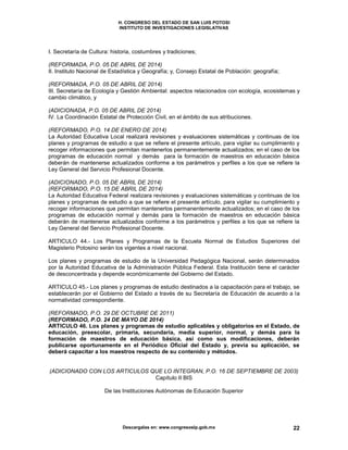 H. CONGRESO DEL ESTADO DE SAN LUIS POTOSI
INSTITUTO DE INVESTIGACIONES LEGISLATIVAS
Descargalas en: www.congresoslp.gob.mx 22
I. Secretaría de Cultura: historia, costumbres y tradiciones;
(REFORMADA, P.O. 05 DE ABRIL DE 2014)
II. Instituto Nacional de Estadística y Geografía; y, Consejo Estatal de Población: geografía;
(REFORMADA, P.O. 05 DE ABRIL DE 2014)
III. Secretaría de Ecología y Gestión Ambiental: aspectos relacionados con ecología, ecosistemas y
cambio climático, y
(ADICIONADA, P.O. 05 DE ABRIL DE 2014)
IV. La Coordinación Estatal de Protección Civil, en el ámbito de sus atribuciones.
(REFORMADO, P.O. 14 DE ENERO DE 2014)
La Autoridad Educativa Local realizará revisiones y evaluaciones sistemáticas y continuas de los
planes y programas de estudio a que se refiere el presente artículo, para vigilar su cumplimiento y
recoger informaciones que permitan mantenerlos permanentemente actualizados; en el caso de los
programas de educación normal y demás para la formación de maestros en educación básica
deberán de mantenerse actualizados conforme a los parámetros y perfiles a los que se refiere la
Ley General del Servicio Profesional Docente.
(ADICIONADO, P.O. 05 DE ABRIL DE 2014)
(REFORMADO, P.O. 15 DE ABRIL DE 2014)
La Autoridad Educativa Federal realizara revisiones y evaluaciones sistemáticas y continuas de los
planes y programas de estudio a que se refiere el presente artículo, para vigilar su cumplimiento y
recoger informaciones que permitan mantenerlos permanentemente actualizados; en el caso de los
programas de educación normal y demás para la formación de maestros en educación básica
deberán de mantenerse actualizados conforme a los parámetros y perfiles a los que se refiere la
Ley General del Servicio Profesional Docente.
ARTICULO 44.- Los Planes y Programas de la Escuela Normal de Estudios Superiores del
Magisterio Potosino serán los vigentes a nivel nacional.
Los planes y programas de estudio de la Universidad Pedagógica Nacional, serán determinados
por la Autoridad Educativa de la Administración Pública Federal. Esta Institución tiene el carácter
de desconcentrada y depende económicamente del Gobierno del Estado.
ARTICULO 45.- Los planes y programas de estudio destinados a la capacitación para el trabajo, se
establecerán por el Gobierno del Estado a través de su Secretaría de Educación de acuerdo a la
normatividad correspondiente.
(REFORMADO, P.O. 29 DE OCTUBRE DE 2011)
(REFORMADO, P.O. 24 DE MAYO DE 2014)
ARTICULO 46. Los planes y programas de estudio aplicables y obligatorios en el Estado, de
educación, preescolar, primaria, secundaria, media superior, normal, y demás para la
formación de maestros de educación básica, así como sus modificaciones, deberán
publicarse oportunamente en el Periódico Oficial del Estado y, previa su aplicación, se
deberá capacitar a los maestros respecto de su contenido y métodos.
(ADICIONADO CON LOS ARTICULOS QUE LO INTEGRAN, P.O. 16 DE SEPTIEMBRE DE 2003)
Capítulo II BIS
De las Instituciones Autónomas de Educación Superior
 